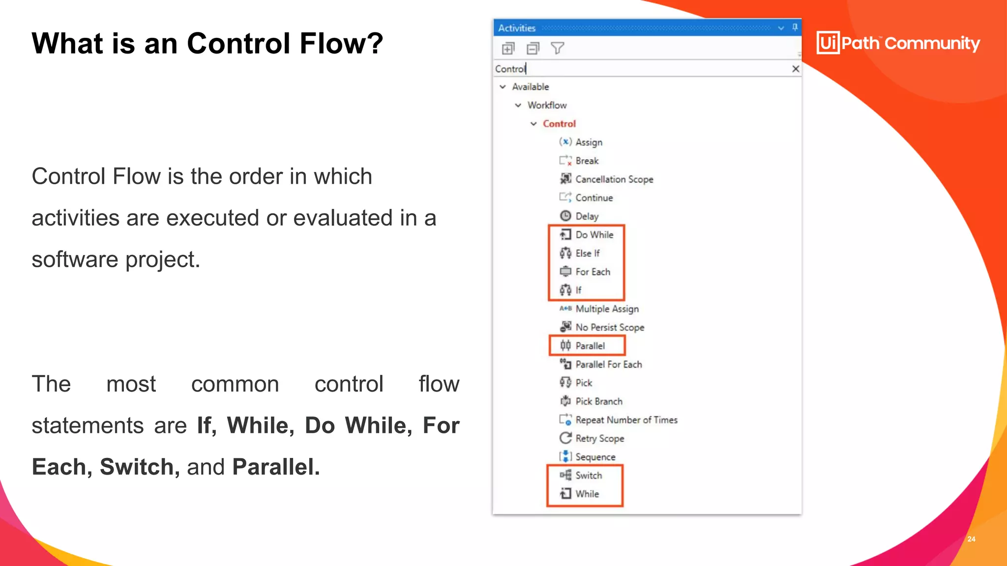 24
Control Flow is the order in which
activities are executed or evaluated in a
software project.
The most common control flow
statements are If, While, Do While, For
Each, Switch, and Parallel.
What is an Control Flow?
 