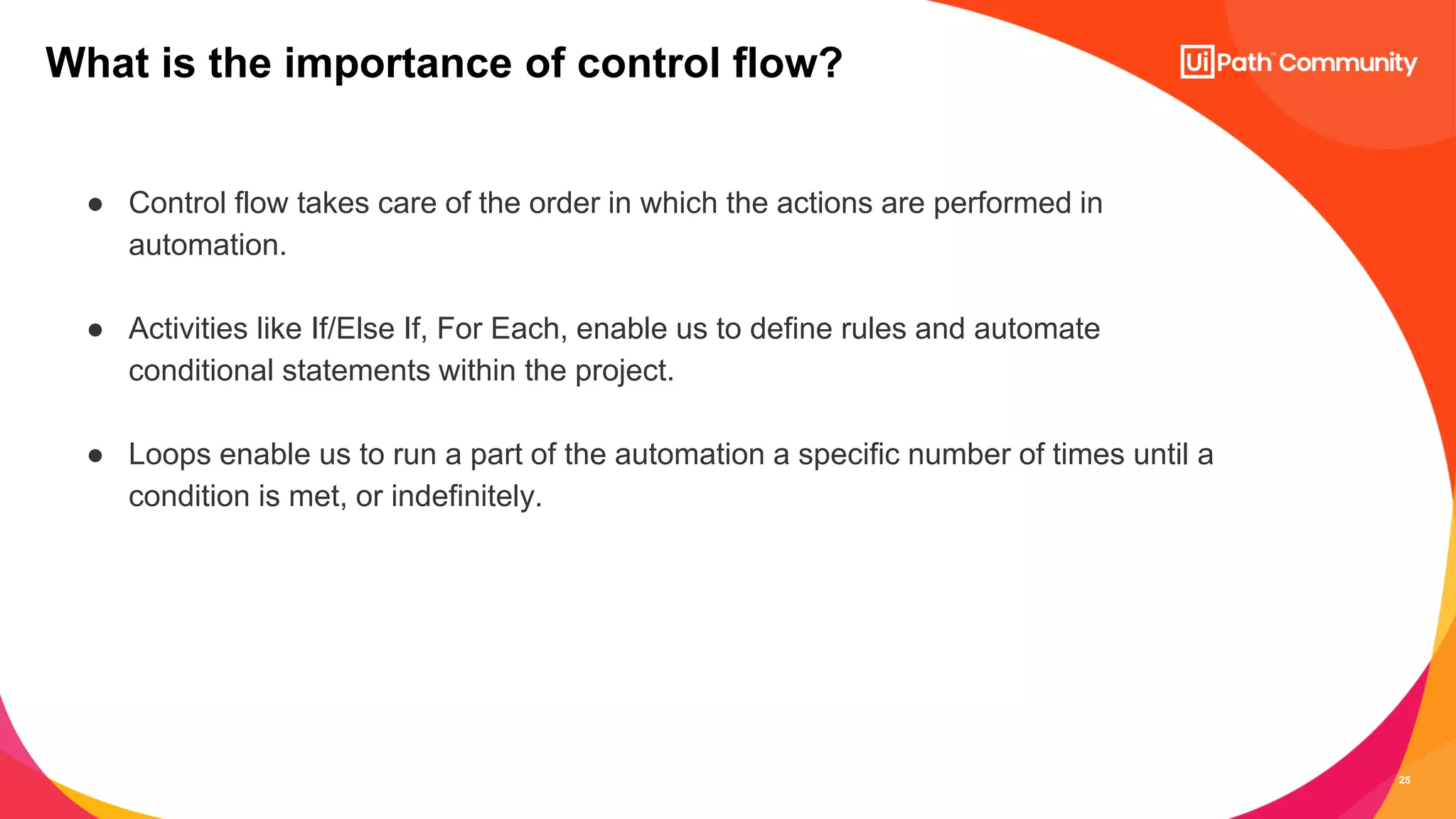 25
● Control flow takes care of the order in which the actions are performed in
automation.
● Activities like If/Else If, For Each, enable us to define rules and automate
conditional statements within the project.
● Loops enable us to run a part of the automation a specific number of times until a
condition is met, or indefinitely.
What is the importance of control flow?
 
