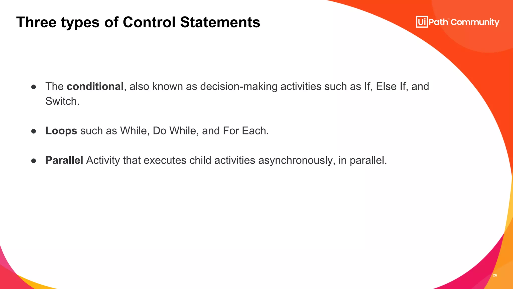 26
● The conditional, also known as decision-making activities such as If, Else If, and
Switch.
● Loops such as While, Do While, and For Each.
● Parallel Activity that executes child activities asynchronously, in parallel.
Three types of Control Statements
 