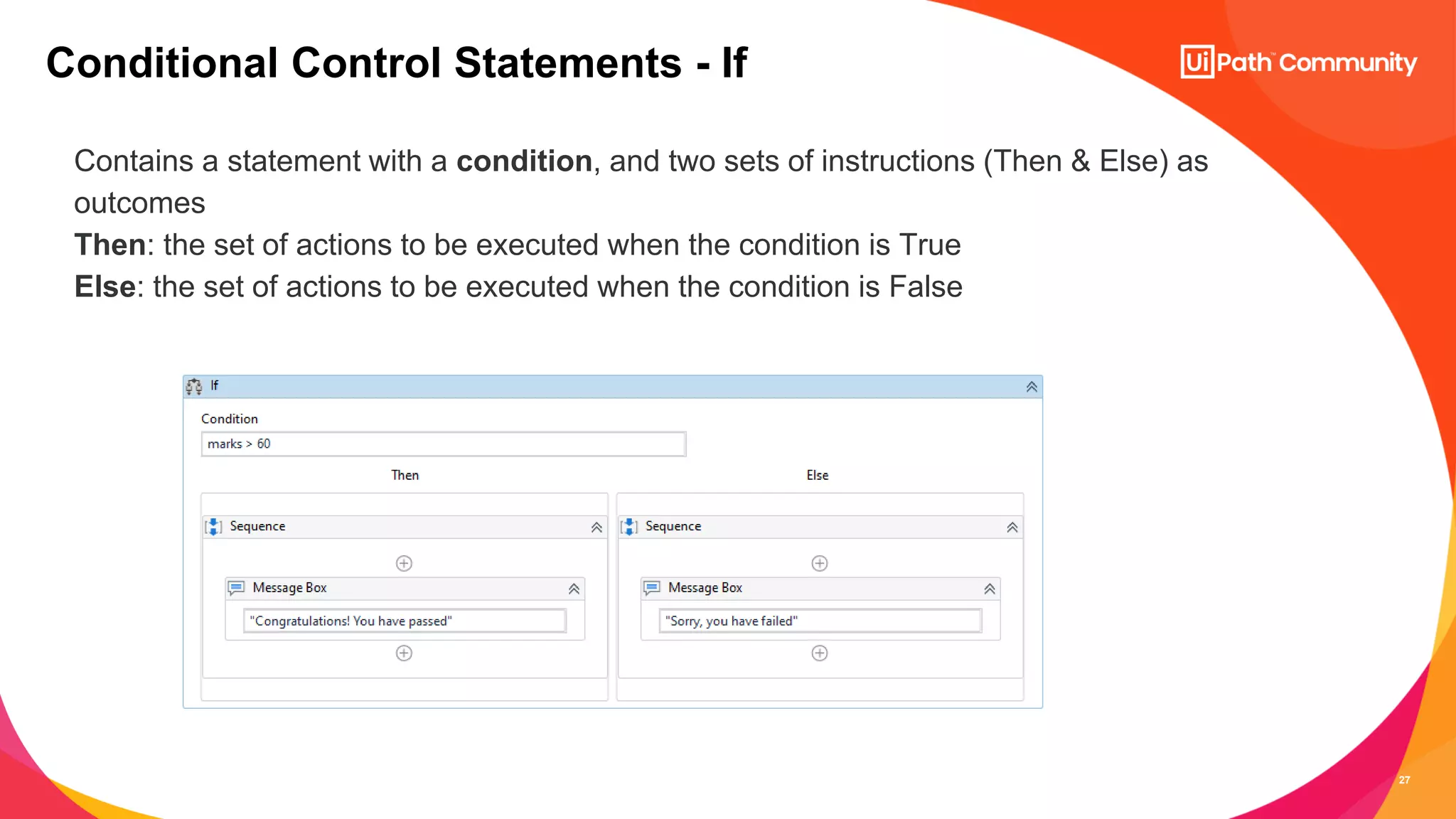 27
Contains a statement with a condition, and two sets of instructions (Then & Else) as
outcomes
Then: the set of actions to be executed when the condition is True
Else: the set of actions to be executed when the condition is False
Conditional Control Statements - If
 