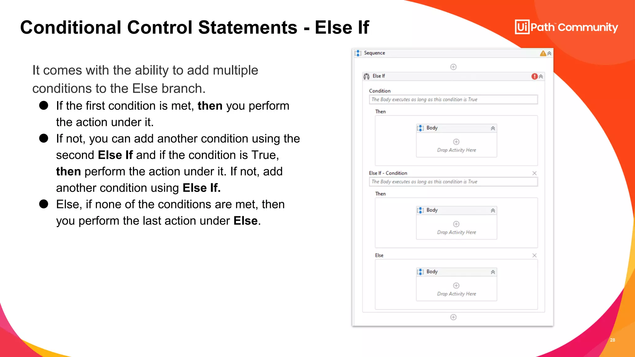 28
It comes with the ability to add multiple
conditions to the Else branch.
● If the first condition is met, then you perform
the action under it.
● If not, you can add another condition using the
second Else If and if the condition is True,
then perform the action under it. If not, add
another condition using Else If.
● Else, if none of the conditions are met, then
you perform the last action under Else.
Conditional Control Statements - Else If
 