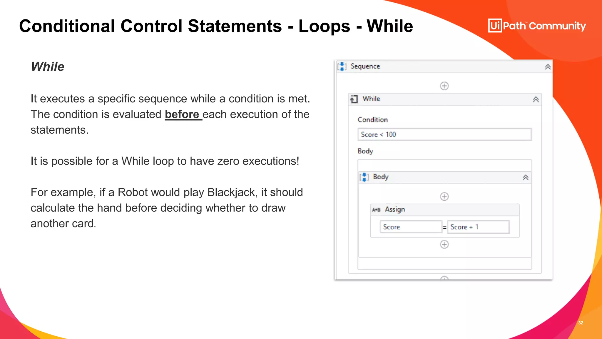 32
While
It executes a specific sequence while a condition is met.
The condition is evaluated before each execution of the
statements.
It is possible for a While loop to have zero executions!
For example, if a Robot would play Blackjack, it should
calculate the hand before deciding whether to draw
another card.
Conditional Control Statements - Loops - While
 
