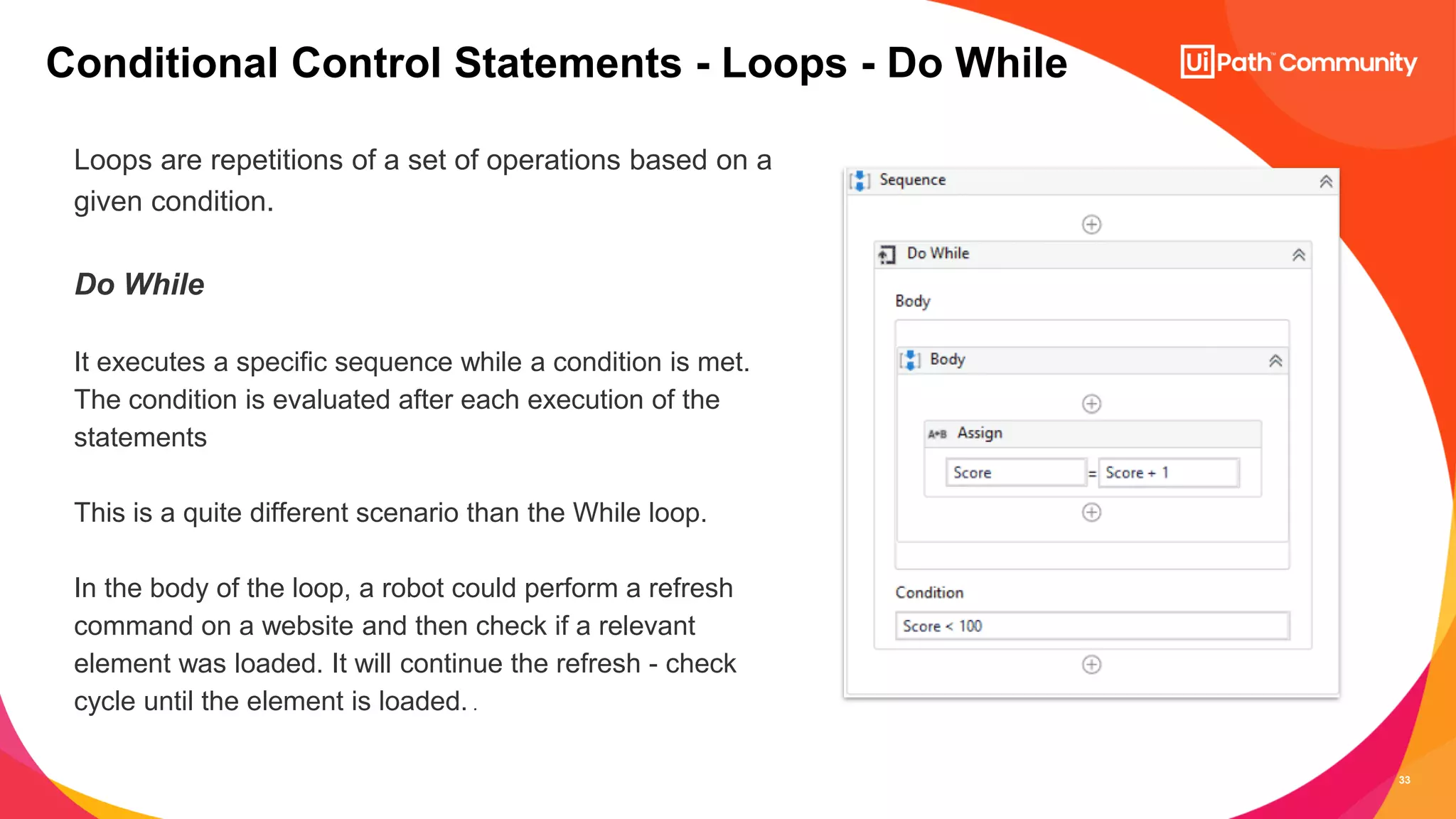 33
Loops are repetitions of a set of operations based on a
given condition.
Do While
It executes a specific sequence while a condition is met.
The condition is evaluated after each execution of the
statements
This is a quite different scenario than the While loop.
In the body of the loop, a robot could perform a refresh
command on a website and then check if a relevant
element was loaded. It will continue the refresh - check
cycle until the element is loaded. .
Conditional Control Statements - Loops - Do While
 