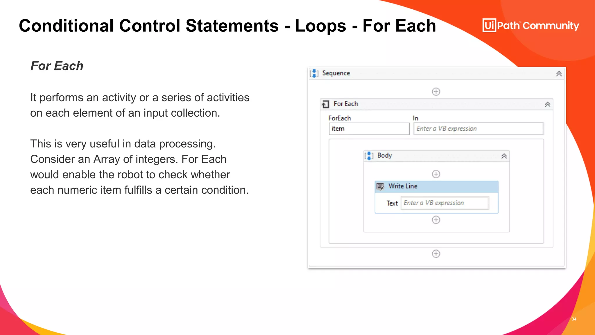 34
For Each
It performs an activity or a series of activities
on each element of an input collection.
This is very useful in data processing.
Consider an Array of integers. For Each
would enable the robot to check whether
each numeric item fulfills a certain condition.
Conditional Control Statements - Loops - For Each
 