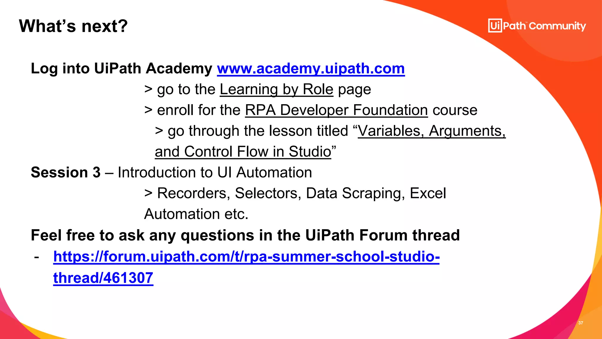 37
Log into UiPath Academy www.academy.uipath.com
> go to the Learning by Role page
> enroll for the RPA Developer Foundation course
> go through the lesson titled “Variables, Arguments,
and Control Flow in Studio”
Session 3 – Introduction to UI Automation
> Recorders, Selectors, Data Scraping, Excel
Automation etc.
Feel free to ask any questions in the UiPath Forum thread
- https://forum.uipath.com/t/rpa-summer-school-studio-
thread/461307
What’s next?
 