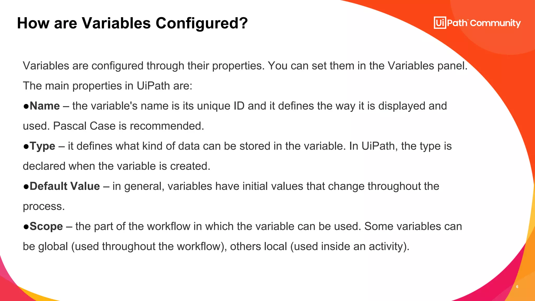 6
Variables are configured through their properties. You can set them in the Variables panel.
The main properties in UiPath are:
●Name – the variable's name is its unique ID and it defines the way it is displayed and
used. Pascal Case is recommended.
●Type – it defines what kind of data can be stored in the variable. In UiPath, the type is
declared when the variable is created.
●Default Value – in general, variables have initial values that change throughout the
process.
●Scope – the part of the workflow in which the variable can be used. Some variables can
be global (used throughout the workflow), others local (used inside an activity).
How are Variables Configured?
 