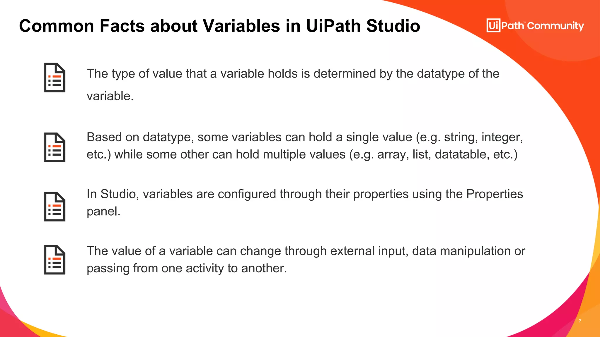 7
The type of value that a variable holds is determined by the datatype of the
variable.
Based on datatype, some variables can hold a single value (e.g. string, integer,
etc.) while some other can hold multiple values (e.g. array, list, datatable, etc.)
In Studio, variables are configured through their properties using the Properties
panel.
The value of a variable can change through external input, data manipulation or
passing from one activity to another.
Common Facts about Variables in UiPath Studio
 