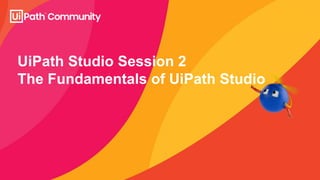 UiPath Studio Session 2
The Fundamentals of UiPath Studio
 