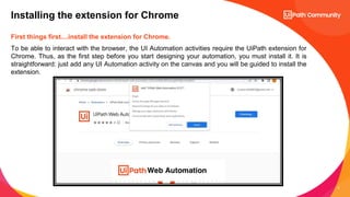 6
First things first....install the extension for Chrome.
To be able to interact with the browser, the UI Automation activities require the UiPath extension for
Chrome. Thus, as the first step before you start designing your automation, you must install it. It is
straightforward: just add any UI Automation activity on the canvas and you will be guided to install the
extension.
Installing the extension for Chrome
 
