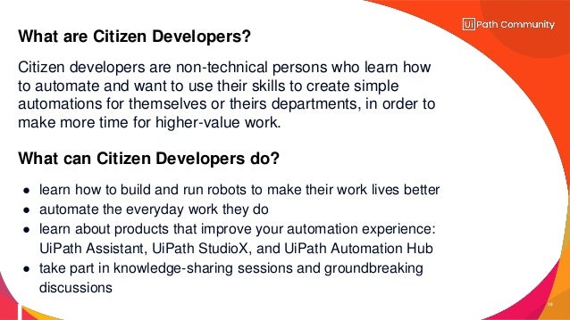 15
Citizen developers are non-technical persons who learn how
to automate and want to use their skills to create simple
automations for themselves or theirs departments, in order to
make more time for higher-value work.
What are Citizen Developers?
What can Citizen Developers do?
● learn how to build and run robots to make their work lives better
● automate the everyday work they do
● learn about products that improve your automation experience:
UiPath Assistant, UiPath StudioX, and UiPath Automation Hub
● take part in knowledge-sharing sessions and groundbreaking
discussions
 
