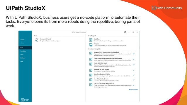 16
With UiPath StudioX, business users get a no-code platform to automate their
tasks. Everyone benefits from more robots doing the repetitive, boring parts of
work.
UiPath StudioX
 