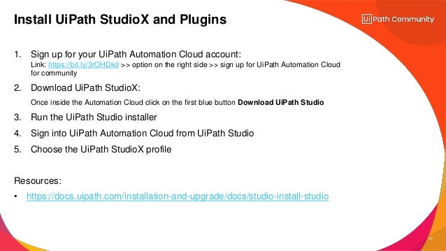 17
1. Sign up for your UiPath Automation Cloud account:
Link: https://bit.ly/3rOHDkd >> option on the right side >> sign up for UiPath Automation Cloud
for community
2. Download UiPath StudioX:
Once inside the Automation Cloud click on the first blue button Download UiPath Studio
3. Run the UiPath Studio installer
4. Sign into UiPath Automation Cloud from UiPath Studio
5. Choose the UiPath StudioX profile
Resources:
• https://docs.uipath.com/installation-and-upgrade/docs/studio-install-studio
Install UiPath StudioX and Plugins
 