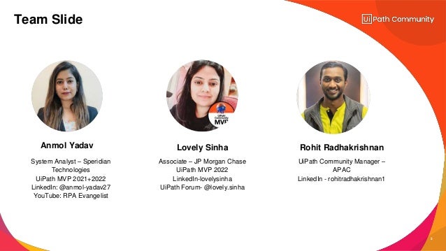 2
System Analyst – Speridian
Technologies
UiPath MVP 2021+2022
LinkedIn: @anmol-yadav27
YouTube: RPA Evangelist
Associate – JP Morgan Chase
UiPath MVP 2022
LinkedIn-lovelysinha
UiPath Forum- @lovely.sinha
UiPath Community Manager –
APAC
LinkedIn - rohitradhakrishnan1
Anmol Yadav Lovely Sinha Rohit Radhakrishnan
Team Slide
 