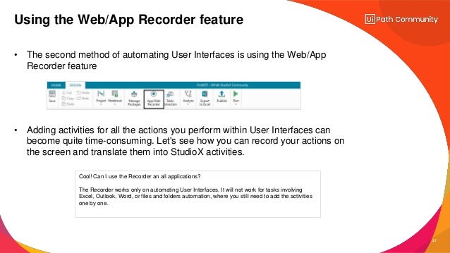 27
• The second method of automating User Interfaces is using the Web/App
Recorder feature
• Adding activities for all the actions you perform within User Interfaces can
become quite time-consuming. Let's see how you can record your actions on
the screen and translate them into StudioX activities.
Using the Web/App Recorder feature
Cool! Can I use the Recorder an all applications?
The Recorder works only on automating User Interfaces. It will not work for tasks involving
Excel, Outlook, Word, or files and folders automation, where you still need to add the activities
one by one.
 