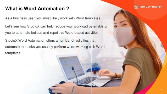 32
What is Word Automation ?
As a business user, you most likely work with Word templates.
Let's see how StudioX can help reduce your workload by enabling
you to automate tedious and repetitive Word-based activities.
StudioX Word Automation offers a number of activities that
automate the tasks you usually perform when working with Word
templates.
 