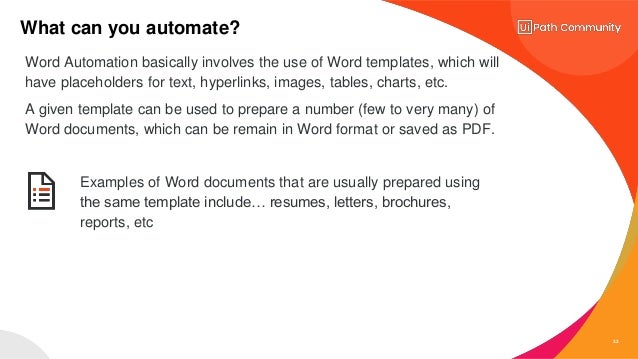 33
What can you automate?
Examples of Word documents that are usually prepared using
the same template include… resumes, letters, brochures,
reports, etc
Word Automation basically involves the use of Word templates, which will
have placeholders for text, hyperlinks, images, tables, charts, etc.
A given template can be used to prepare a number (few to very many) of
Word documents, which can be remain in Word format or saved as PDF.
 