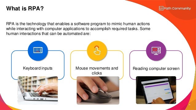 5
RPA is the technology that enables a software program to mimic human actions
while interacting with computer applications to accomplish required tasks. Some
human interactions that can be automated are:
What is RPA?
Mouse movements and
clicks
Keyboard inputs Reading computer screen
 