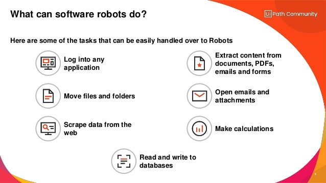 9
Here are some of the tasks that can be easily handled over to Robots
What can software robots do?
Log into any
application
Move files and folders
Extract content from
documents, PDFs,
emails and forms
Scrape data from the
web
Open emails and
attachments
Make calculations
Read and write to
databases
 