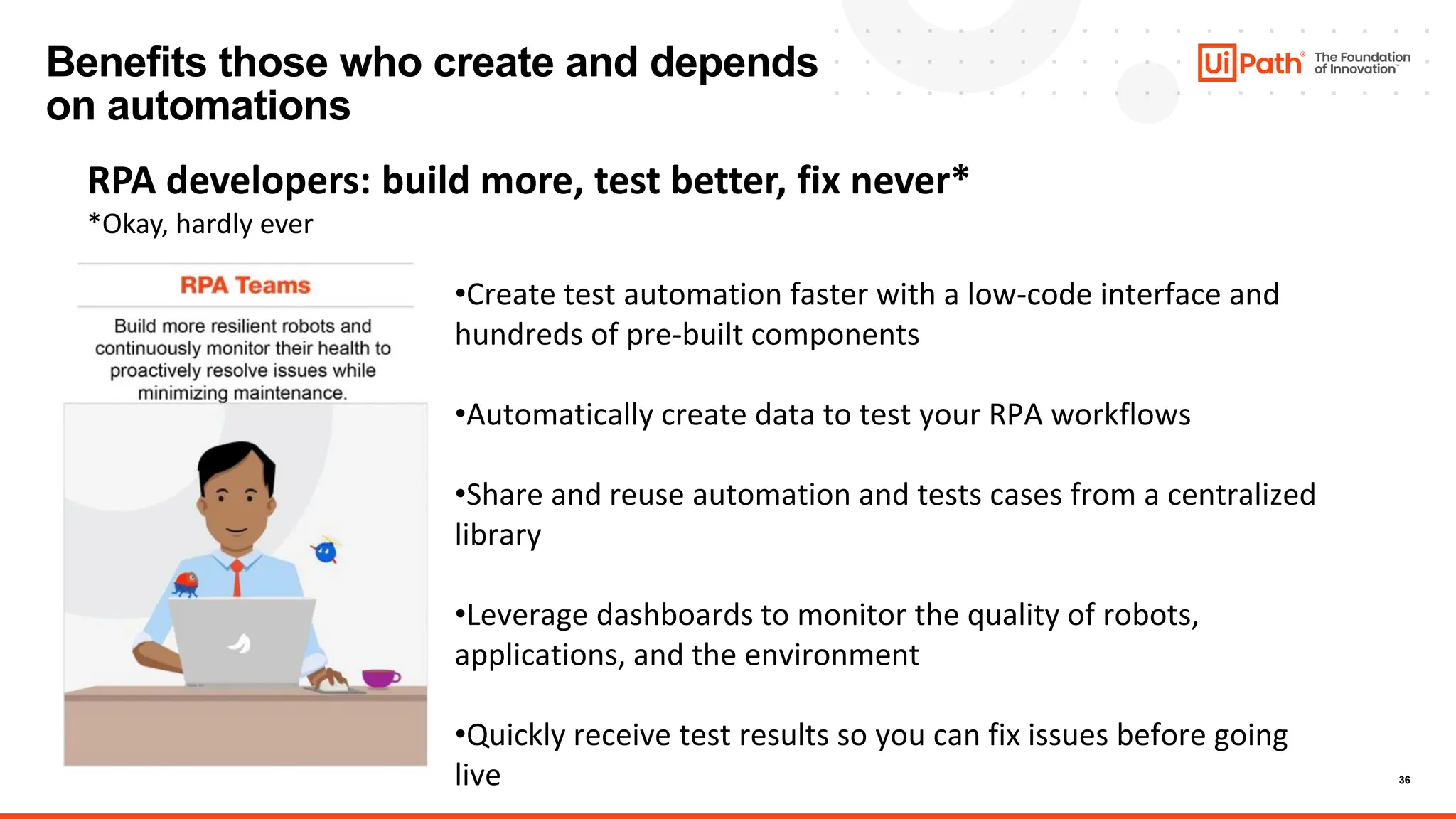 36
Benefits those who create and depends
on automations
RPA developers: build more, test better, fix never*
*Okay, hardly ever
•Create test automation faster with a low-code interface and
hundreds of pre-built components
•Automatically create data to test your RPA workflows
•Share and reuse automation and tests cases from a centralized
library
•Leverage dashboards to monitor the quality of robots,
applications, and the environment
•Quickly receive test results so you can fix issues before going
live
 