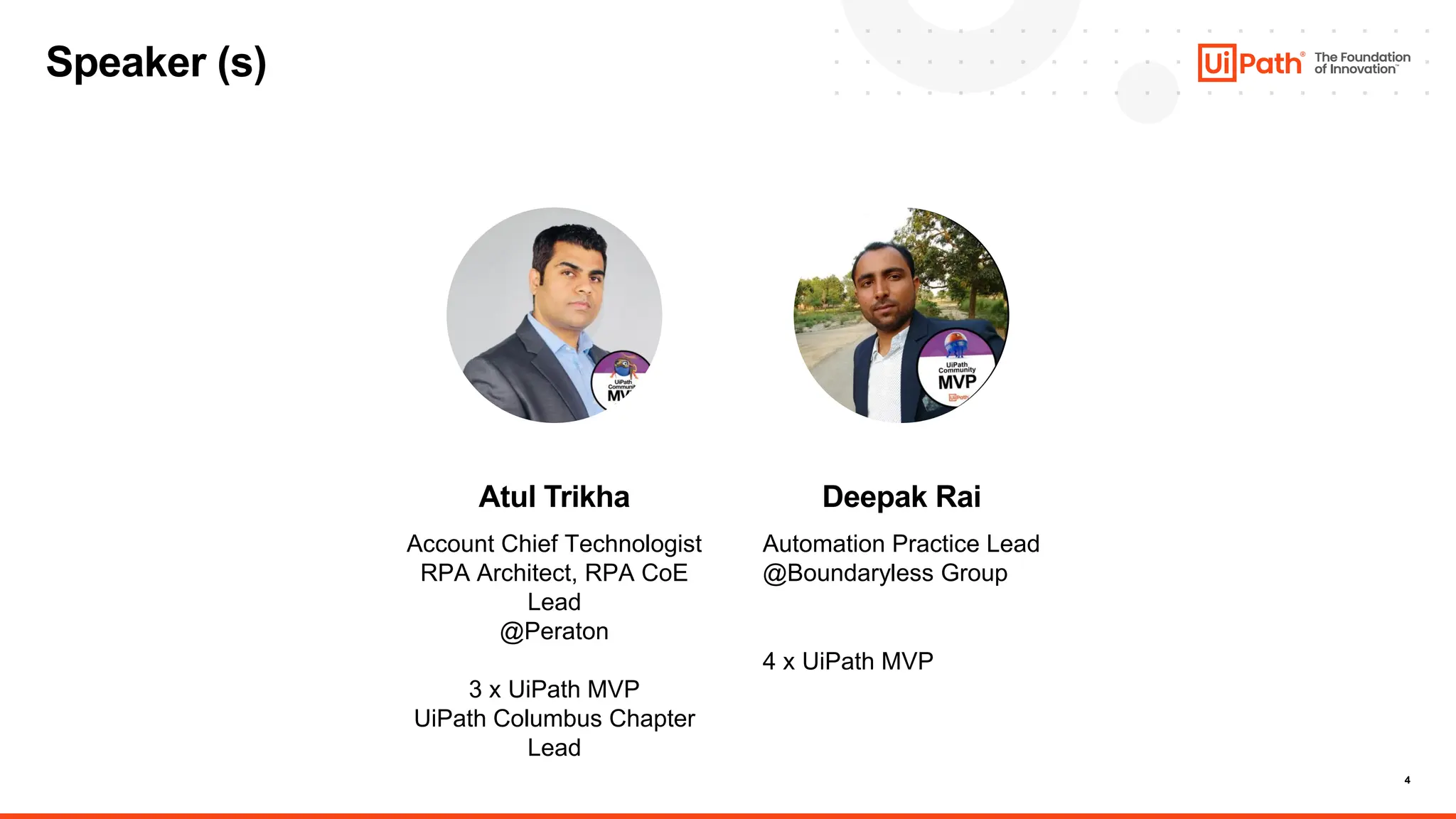 4
Atul Trikha
Account Chief Technologist
RPA Architect, RPA CoE
Lead
@Peraton
3 x UiPath MVP
UiPath Columbus Chapter
Lead
Deepak Rai
Automation Practice Lead
@Boundaryless Group
4 x UiPath MVP
Speaker (s)
 
