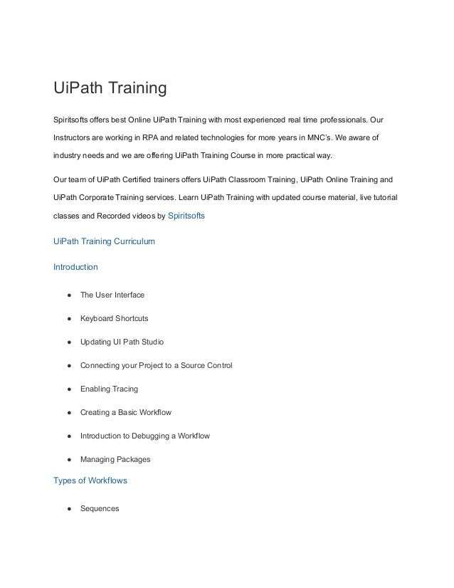 UiPath Training
Spiritsofts offers best Online UiPath Training with most experienced real time professionals. Our
Instructors are working in RPA and related technologies for more years in MNC’s. We aware of
industry needs and we are offering UiPath Training Course in more practical way.
Our team of UiPath Certified trainers offers UiPath Classroom Training, UiPath Online Training and
UiPath Corporate Training services. Learn UiPath Training with updated course material, live tutorial
classes and Recorded videos by Spiritsofts
UiPath Training Curriculum
Introduction
● The User Interface
● Keyboard Shortcuts
● Updating UI Path Studio
● Connecting your Project to a Source Control
● Enabling Tracing
● Creating a Basic Workflow
● Introduction to Debugging a Workflow
● Managing Packages
Types of Workflows
● Sequences
 