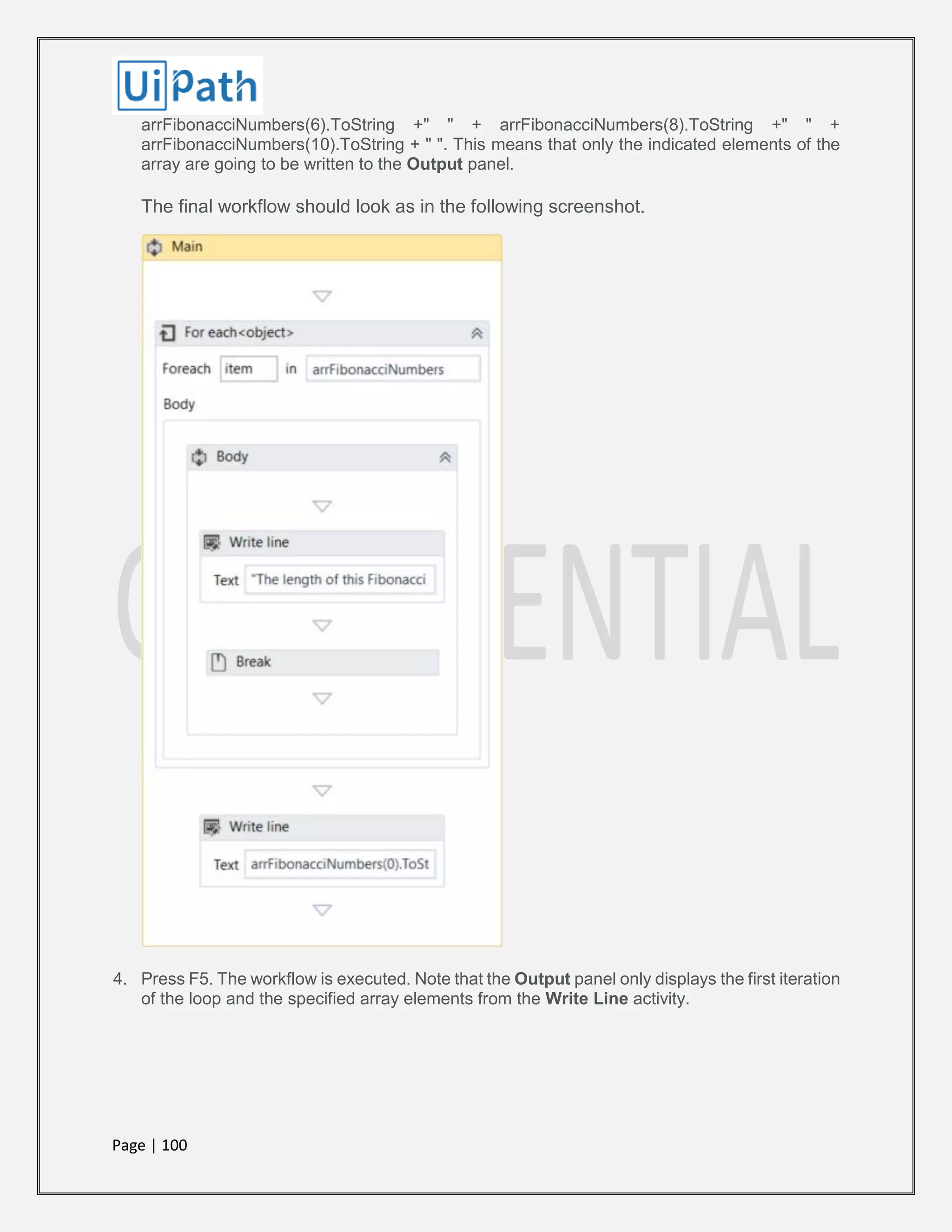 Page | 100
arrFibonacciNumbers(6).ToString +" " + arrFibonacciNumbers(8).ToString +" " +
arrFibonacciNumbers(10).ToString + " ". This means that only the indicated elements of the
array are going to be written to the Output panel.
The final workflow should look as in the following screenshot.
4. Press F5. The workflow is executed. Note that the Output panel only displays the first iteration
of the loop and the specified array elements from the Write Line activity.
 