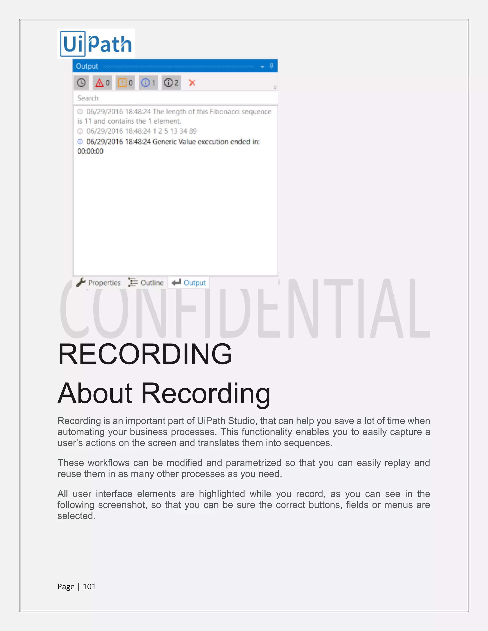 Page | 101
RECORDING
About Recording
Recording is an important part of UiPath Studio, that can help you save a lot of time when
automating your business processes. This functionality enables you to easily capture a
user’s actions on the screen and translates them into sequences.
These workflows can be modified and parametrized so that you can easily replay and
reuse them in as many other processes as you need.
All user interface elements are highlighted while you record, as you can see in the
following screenshot, so that you can be sure the correct buttons, fields or menus are
selected.
 