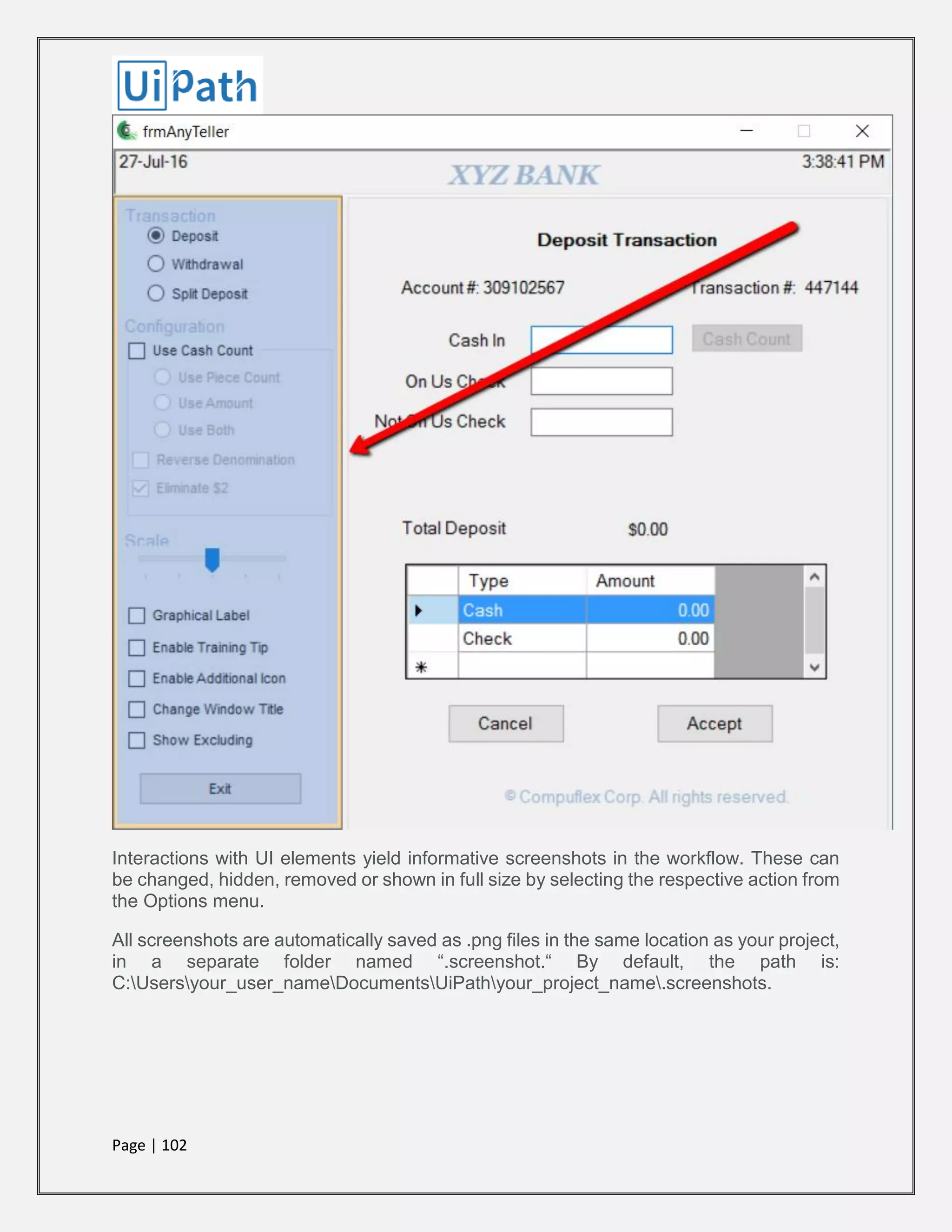 Page | 102
Interactions with UI elements yield informative screenshots in the workflow. These can
be changed, hidden, removed or shown in full size by selecting the respective action from
the Options menu.
All screenshots are automatically saved as .png files in the same location as your project,
in a separate folder named “.screenshot.“ By default, the path is:
C:Usersyour_user_nameDocumentsUiPathyour_project_name.screenshots.
 