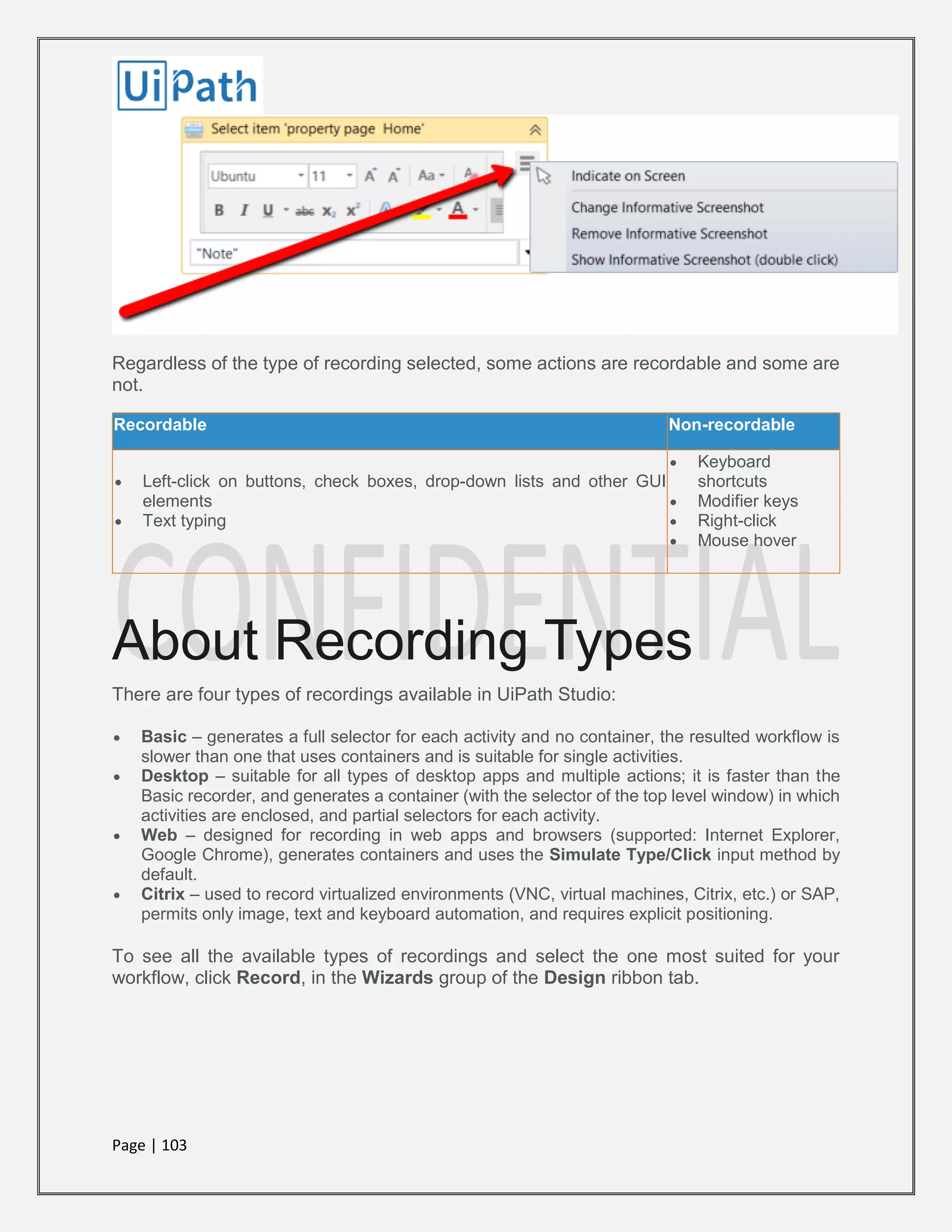Page | 103
Regardless of the type of recording selected, some actions are recordable and some are
not.
Recordable Non-recordable
 Left-click on buttons, check boxes, drop-down lists and other GUI
elements
 Text typing
 Keyboard
shortcuts
 Modifier keys
 Right-click
 Mouse hover
About Recording Types
There are four types of recordings available in UiPath Studio:
 Basic – generates a full selector for each activity and no container, the resulted workflow is
slower than one that uses containers and is suitable for single activities.
 Desktop – suitable for all types of desktop apps and multiple actions; it is faster than the
Basic recorder, and generates a container (with the selector of the top level window) in which
activities are enclosed, and partial selectors for each activity.
 Web – designed for recording in web apps and browsers (supported: Internet Explorer,
Google Chrome), generates containers and uses the Simulate Type/Click input method by
default.
 Citrix – used to record virtualized environments (VNC, virtual machines, Citrix, etc.) or SAP,
permits only image, text and keyboard automation, and requires explicit positioning.
To see all the available types of recordings and select the one most suited for your
workflow, click Record, in the Wizards group of the Design ribbon tab.
 