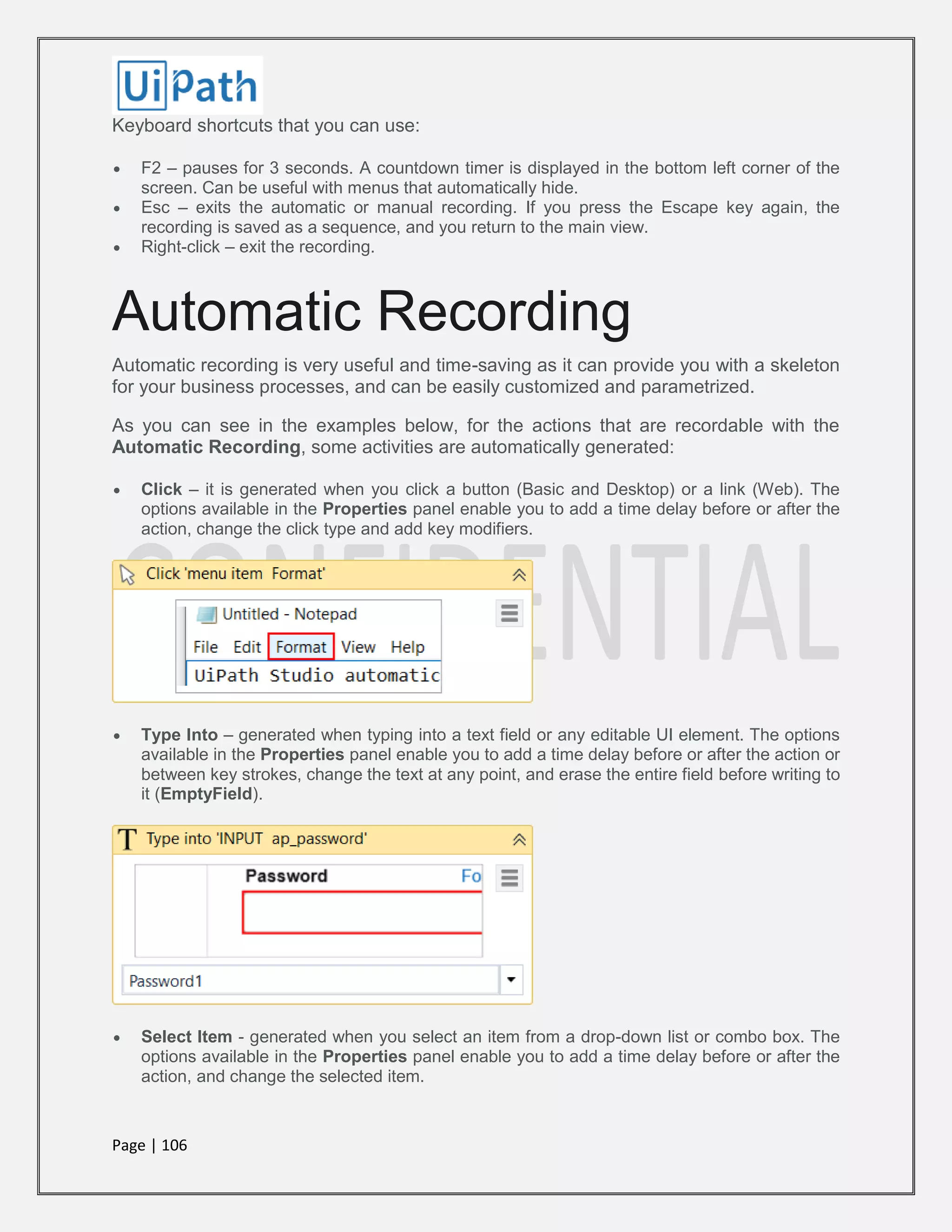 Page | 106
Keyboard shortcuts that you can use:
 F2 – pauses for 3 seconds. A countdown timer is displayed in the bottom left corner of the
screen. Can be useful with menus that automatically hide.
 Esc – exits the automatic or manual recording. If you press the Escape key again, the
recording is saved as a sequence, and you return to the main view.
 Right-click – exit the recording.
Automatic Recording
Automatic recording is very useful and time-saving as it can provide you with a skeleton
for your business processes, and can be easily customized and parametrized.
As you can see in the examples below, for the actions that are recordable with the
Automatic Recording, some activities are automatically generated:
 Click – it is generated when you click a button (Basic and Desktop) or a link (Web). The
options available in the Properties panel enable you to add a time delay before or after the
action, change the click type and add key modifiers.
 Type Into – generated when typing into a text field or any editable UI element. The options
available in the Properties panel enable you to add a time delay before or after the action or
between key strokes, change the text at any point, and erase the entire field before writing to
it (EmptyField).
 Select Item - generated when you select an item from a drop-down list or combo box. The
options available in the Properties panel enable you to add a time delay before or after the
action, and change the selected item.
 