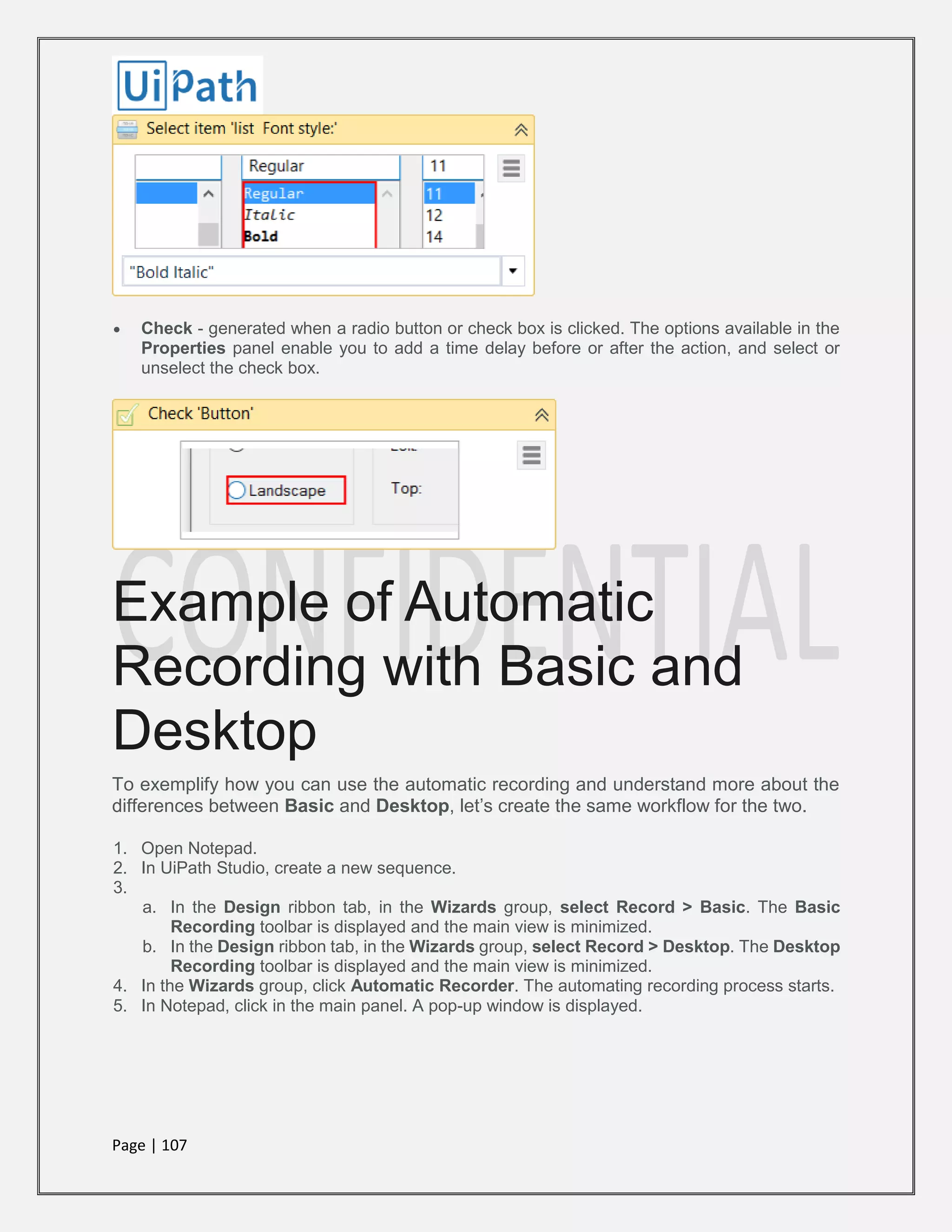Page | 107
 Check - generated when a radio button or check box is clicked. The options available in the
Properties panel enable you to add a time delay before or after the action, and select or
unselect the check box.
Example of Automatic
Recording with Basic and
Desktop
To exemplify how you can use the automatic recording and understand more about the
differences between Basic and Desktop, let’s create the same workflow for the two.
1. Open Notepad.
2. In UiPath Studio, create a new sequence.
3.
a. In the Design ribbon tab, in the Wizards group, select Record > Basic. The Basic
Recording toolbar is displayed and the main view is minimized.
b. In the Design ribbon tab, in the Wizards group, select Record > Desktop. The Desktop
Recording toolbar is displayed and the main view is minimized.
4. In the Wizards group, click Automatic Recorder. The automating recording process starts.
5. In Notepad, click in the main panel. A pop-up window is displayed.
 