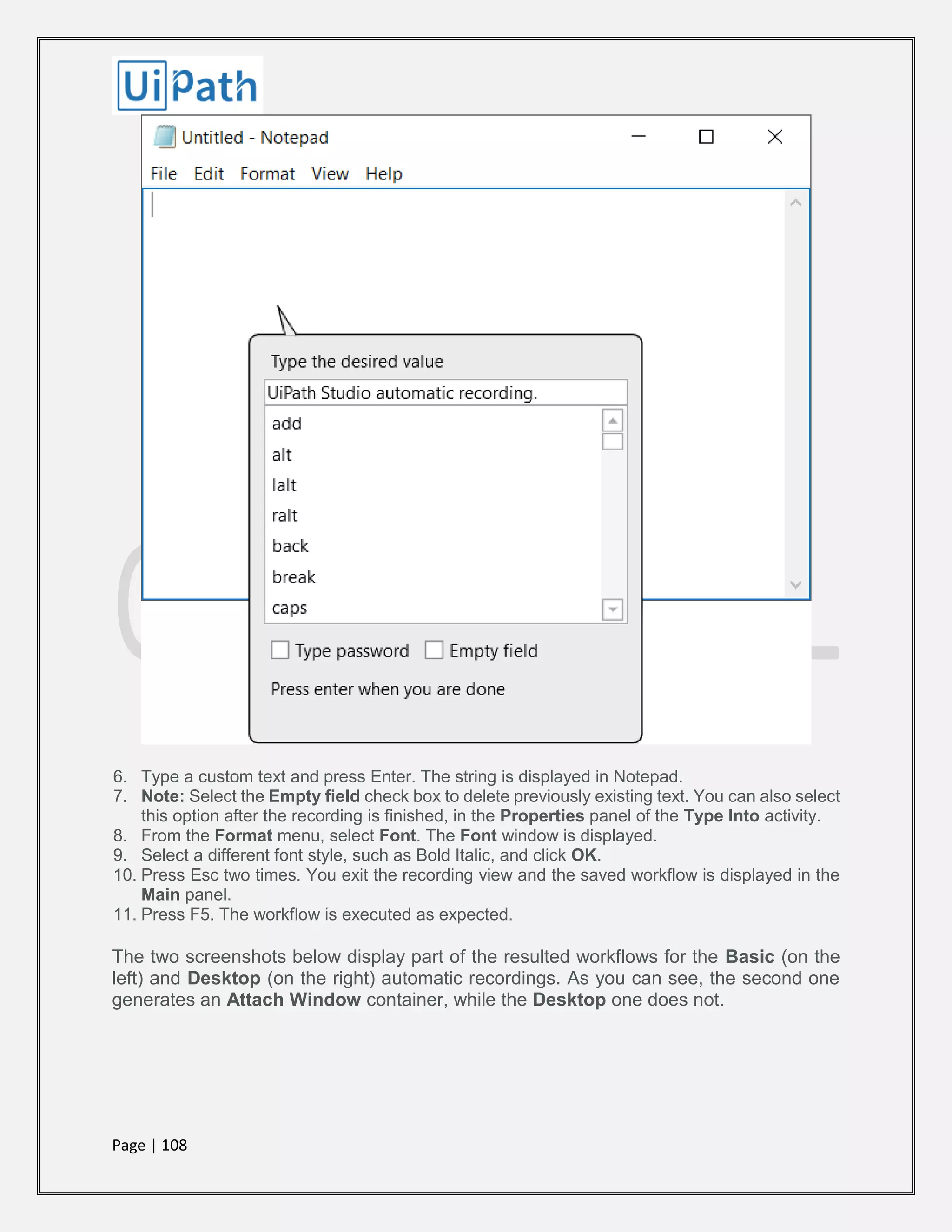 Page | 108
6. Type a custom text and press Enter. The string is displayed in Notepad.
7. Note: Select the Empty field check box to delete previously existing text. You can also select
this option after the recording is finished, in the Properties panel of the Type Into activity.
8. From the Format menu, select Font. The Font window is displayed.
9. Select a different font style, such as Bold Italic, and click OK.
10. Press Esc two times. You exit the recording view and the saved workflow is displayed in the
Main panel.
11. Press F5. The workflow is executed as expected.
The two screenshots below display part of the resulted workflows for the Basic (on the
left) and Desktop (on the right) automatic recordings. As you can see, the second one
generates an Attach Window container, while the Desktop one does not.
 