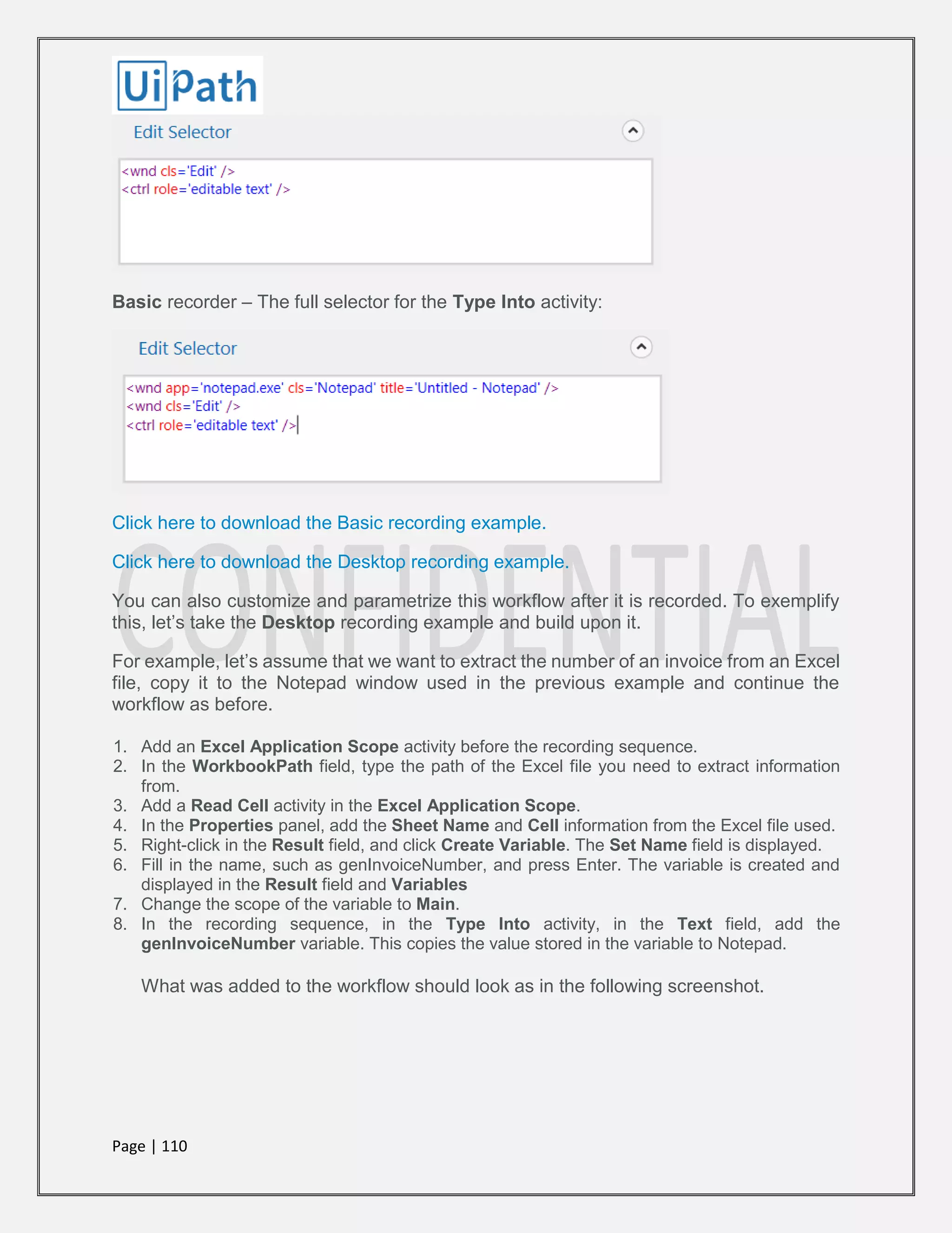 Page | 110
Basic recorder – The full selector for the Type Into activity:
Click here to download the Basic recording example.
Click here to download the Desktop recording example.
You can also customize and parametrize this workflow after it is recorded. To exemplify
this, let’s take the Desktop recording example and build upon it.
For example, let’s assume that we want to extract the number of an invoice from an Excel
file, copy it to the Notepad window used in the previous example and continue the
workflow as before.
1. Add an Excel Application Scope activity before the recording sequence.
2. In the WorkbookPath field, type the path of the Excel file you need to extract information
from.
3. Add a Read Cell activity in the Excel Application Scope.
4. In the Properties panel, add the Sheet Name and Cell information from the Excel file used.
5. Right-click in the Result field, and click Create Variable. The Set Name field is displayed.
6. Fill in the name, such as genInvoiceNumber, and press Enter. The variable is created and
displayed in the Result field and Variables
7. Change the scope of the variable to Main.
8. In the recording sequence, in the Type Into activity, in the Text field, add the
genInvoiceNumber variable. This copies the value stored in the variable to Notepad.
What was added to the workflow should look as in the following screenshot.
 
