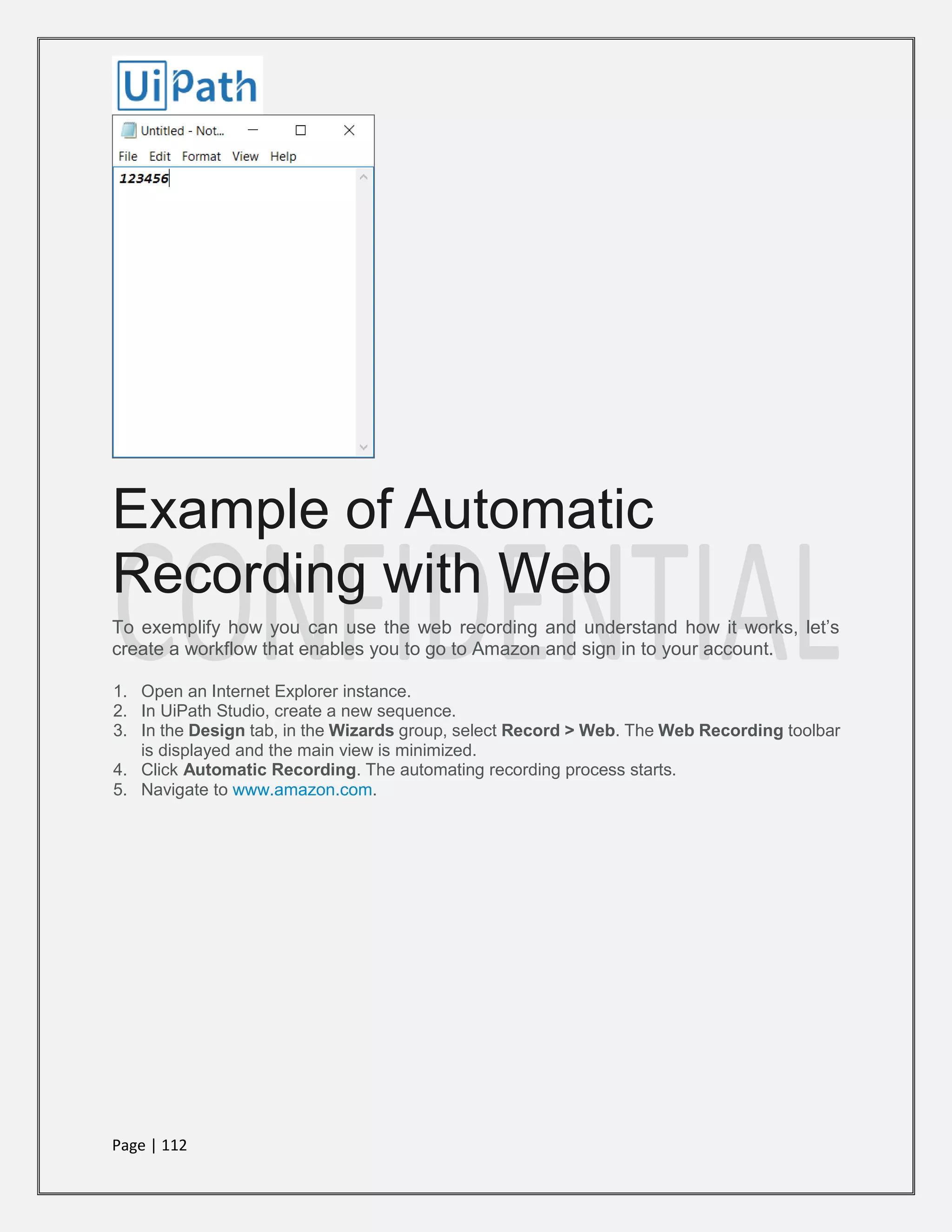 Page | 112
Example of Automatic
Recording with Web
To exemplify how you can use the web recording and understand how it works, let’s
create a workflow that enables you to go to Amazon and sign in to your account.
1. Open an Internet Explorer instance.
2. In UiPath Studio, create a new sequence.
3. In the Design tab, in the Wizards group, select Record > Web. The Web Recording toolbar
is displayed and the main view is minimized.
4. Click Automatic Recording. The automating recording process starts.
5. Navigate to www.amazon.com.
 
