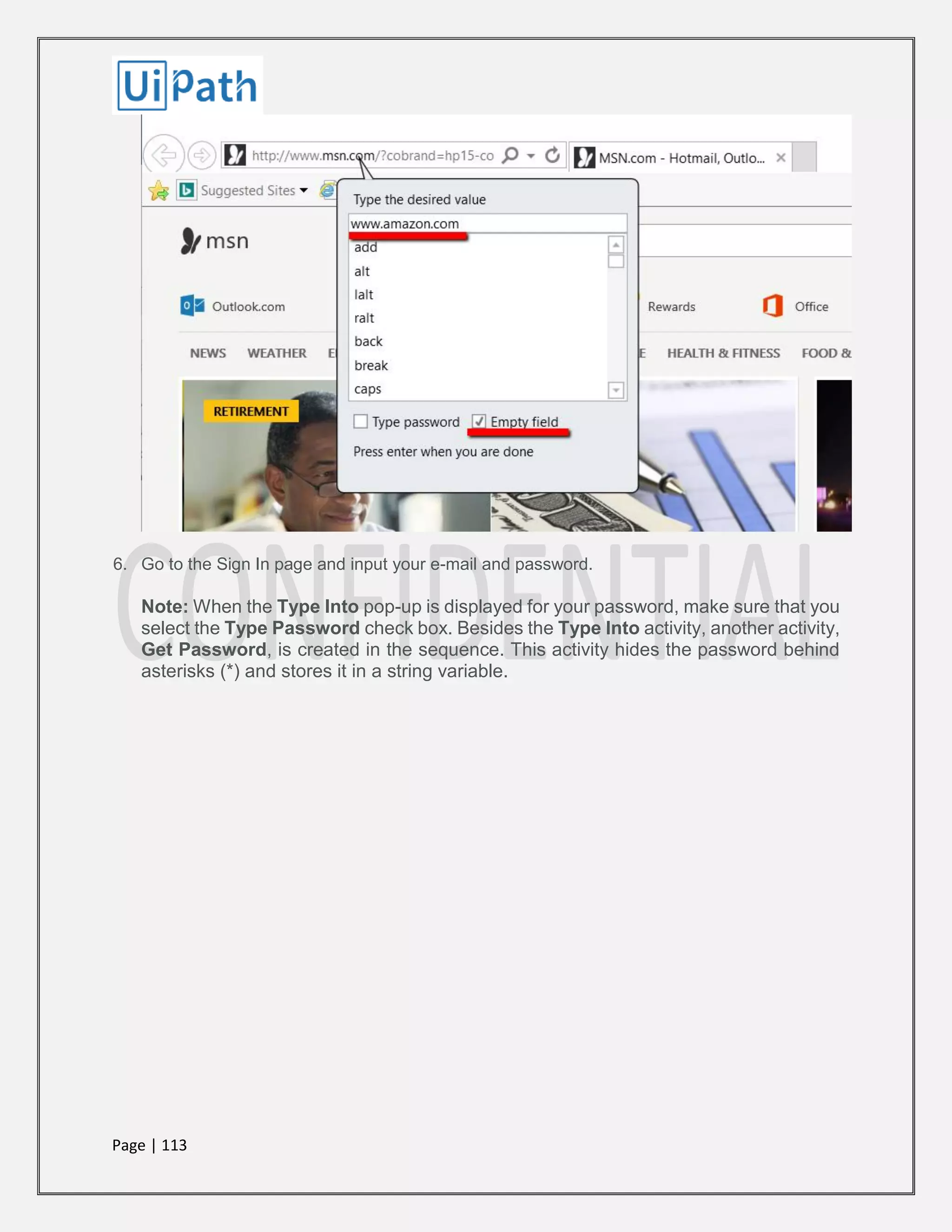 Page | 113
6. Go to the Sign In page and input your e-mail and password.
Note: When the Type Into pop-up is displayed for your password, make sure that you
select the Type Password check box. Besides the Type Into activity, another activity,
Get Password, is created in the sequence. This activity hides the password behind
asterisks (*) and stores it in a string variable.
 