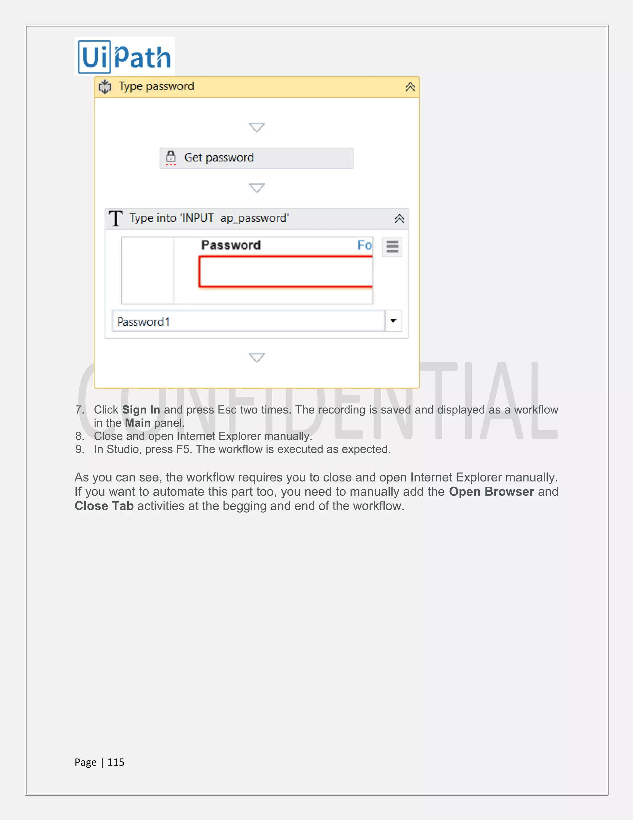 Page | 115
7. Click Sign In and press Esc two times. The recording is saved and displayed as a workflow
in the Main panel.
8. Close and open Internet Explorer manually.
9. In Studio, press F5. The workflow is executed as expected.
As you can see, the workflow requires you to close and open Internet Explorer manually.
If you want to automate this part too, you need to manually add the Open Browser and
Close Tab activities at the begging and end of the workflow.
 