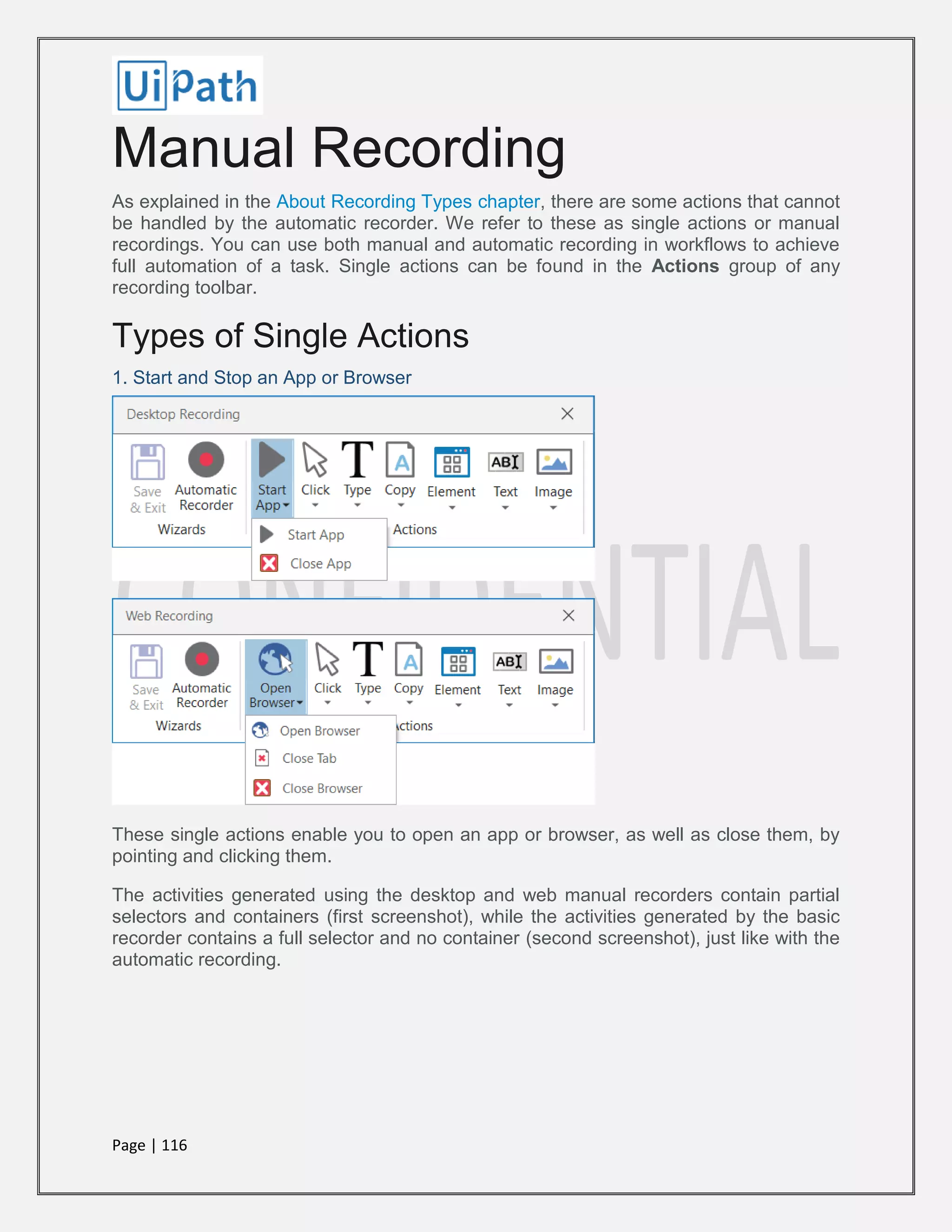 Page | 116
Manual Recording
As explained in the About Recording Types chapter, there are some actions that cannot
be handled by the automatic recorder. We refer to these as single actions or manual
recordings. You can use both manual and automatic recording in workflows to achieve
full automation of a task. Single actions can be found in the Actions group of any
recording toolbar.
Types of Single Actions
1. Start and Stop an App or Browser
These single actions enable you to open an app or browser, as well as close them, by
pointing and clicking them.
The activities generated using the desktop and web manual recorders contain partial
selectors and containers (first screenshot), while the activities generated by the basic
recorder contains a full selector and no container (second screenshot), just like with the
automatic recording.
 