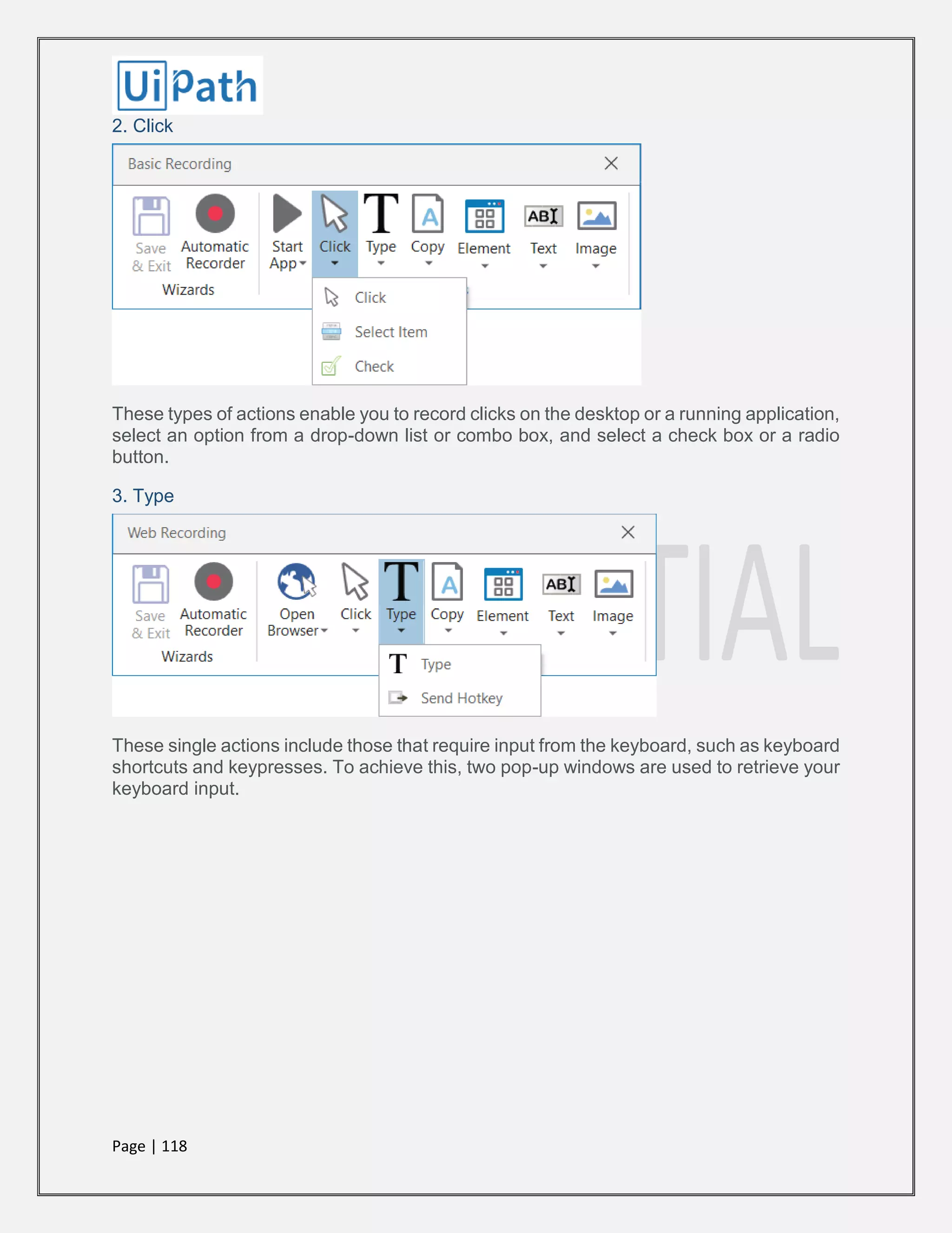 Page | 118
2. Click
These types of actions enable you to record clicks on the desktop or a running application,
select an option from a drop-down list or combo box, and select a check box or a radio
button.
3. Type
These single actions include those that require input from the keyboard, such as keyboard
shortcuts and keypresses. To achieve this, two pop-up windows are used to retrieve your
keyboard input.
 