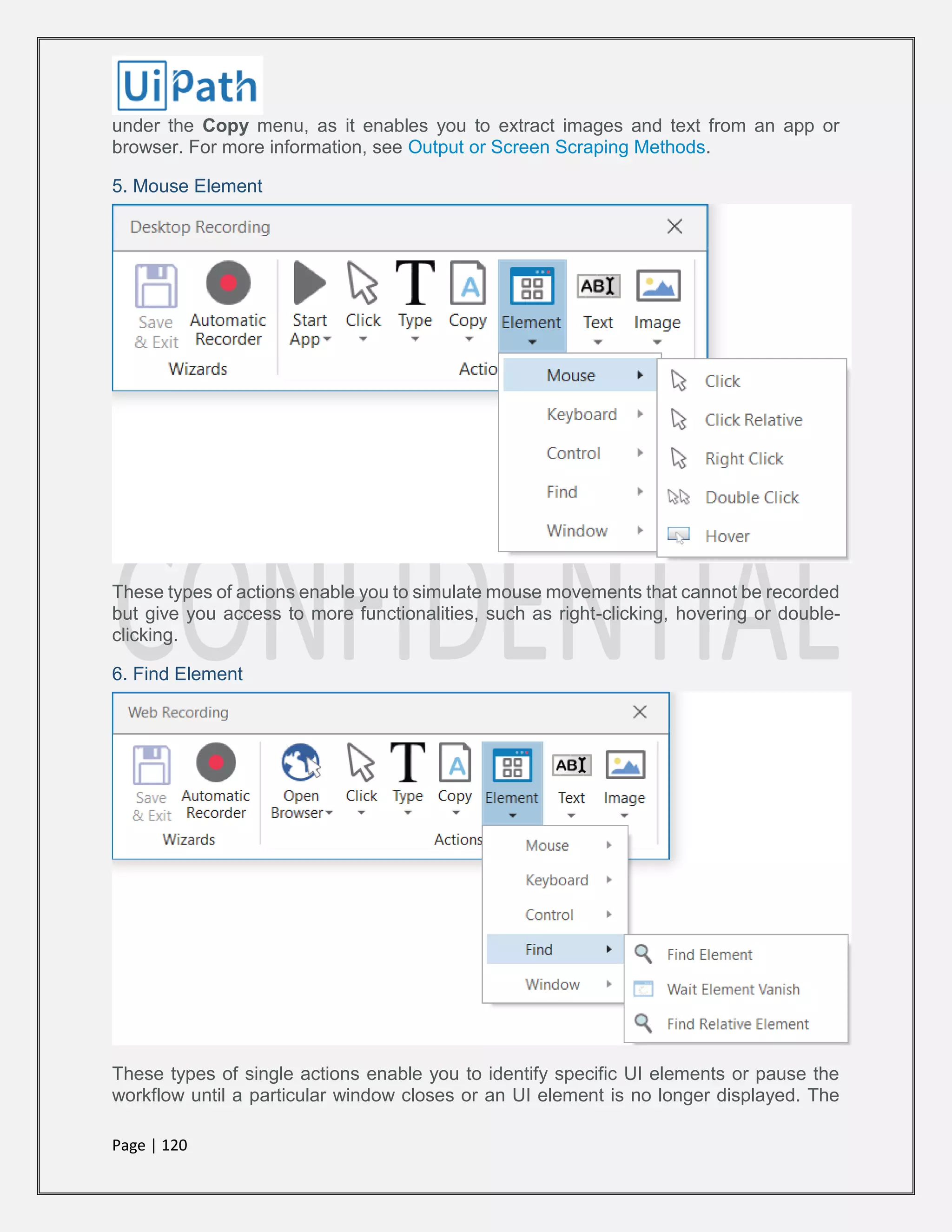 Page | 120
under the Copy menu, as it enables you to extract images and text from an app or
browser. For more information, see Output or Screen Scraping Methods.
5. Mouse Element
These types of actions enable you to simulate mouse movements that cannot be recorded
but give you access to more functionalities, such as right-clicking, hovering or double-
clicking.
6. Find Element
These types of single actions enable you to identify specific UI elements or pause the
workflow until a particular window closes or an UI element is no longer displayed. The
 
