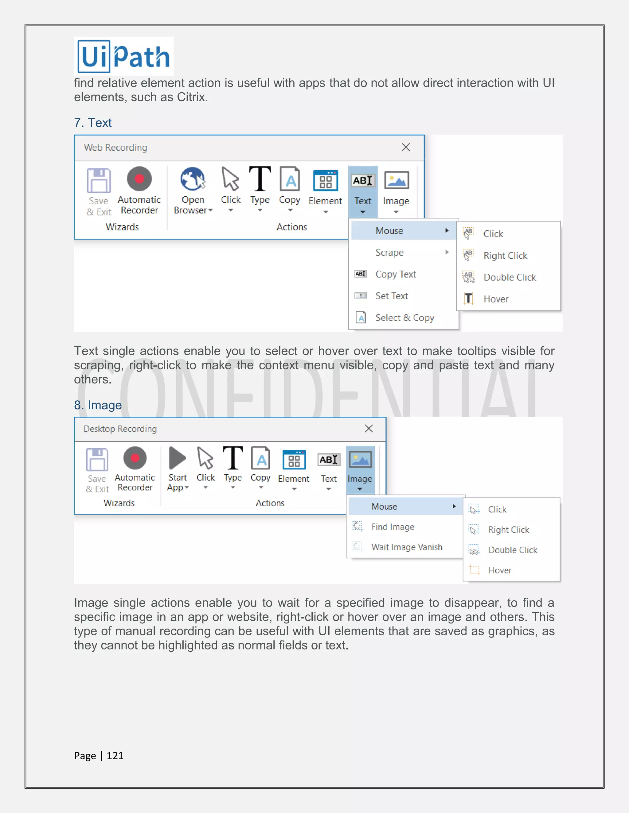 Page | 121
find relative element action is useful with apps that do not allow direct interaction with UI
elements, such as Citrix.
7. Text
Text single actions enable you to select or hover over text to make tooltips visible for
scraping, right-click to make the context menu visible, copy and paste text and many
others.
8. Image
Image single actions enable you to wait for a specified image to disappear, to find a
specific image in an app or website, right-click or hover over an image and others. This
type of manual recording can be useful with UI elements that are saved as graphics, as
they cannot be highlighted as normal fields or text.
 