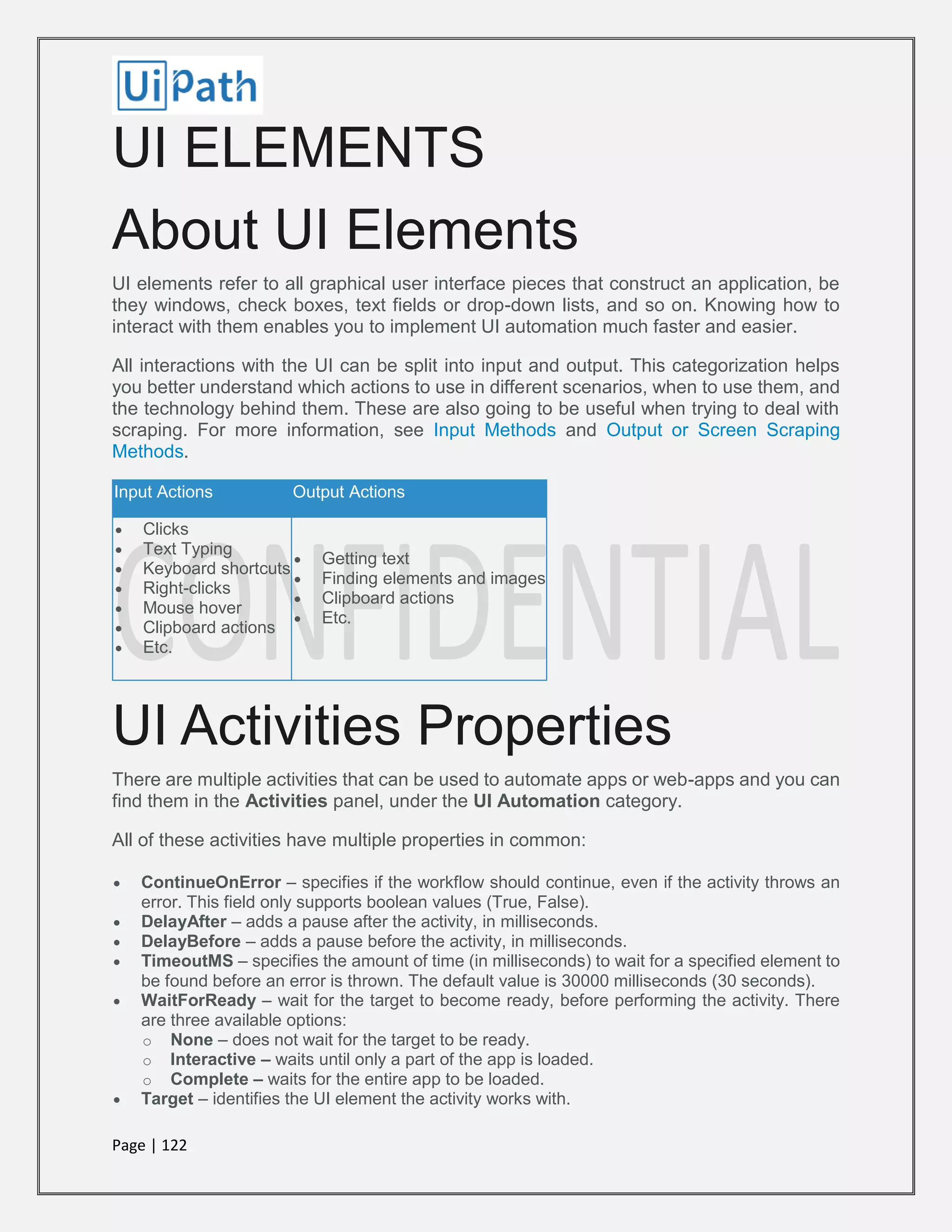 Page | 122
UI ELEMENTS
About UI Elements
UI elements refer to all graphical user interface pieces that construct an application, be
they windows, check boxes, text fields or drop-down lists, and so on. Knowing how to
interact with them enables you to implement UI automation much faster and easier.
All interactions with the UI can be split into input and output. This categorization helps
you better understand which actions to use in different scenarios, when to use them, and
the technology behind them. These are also going to be useful when trying to deal with
scraping. For more information, see Input Methods and Output or Screen Scraping
Methods.
Input Actions Output Actions
 Clicks
 Text Typing
 Keyboard shortcuts
 Right-clicks
 Mouse hover
 Clipboard actions
 Etc.
 Getting text
 Finding elements and images
 Clipboard actions
 Etc.
UI Activities Properties
There are multiple activities that can be used to automate apps or web-apps and you can
find them in the Activities panel, under the UI Automation category.
All of these activities have multiple properties in common:
 ContinueOnError – specifies if the workflow should continue, even if the activity throws an
error. This field only supports boolean values (True, False).
 DelayAfter – adds a pause after the activity, in milliseconds.
 DelayBefore – adds a pause before the activity, in milliseconds.
 TimeoutMS – specifies the amount of time (in milliseconds) to wait for a specified element to
be found before an error is thrown. The default value is 30000 milliseconds (30 seconds).
 WaitForReady – wait for the target to become ready, before performing the activity. There
are three available options:
o None – does not wait for the target to be ready.
o Interactive – waits until only a part of the app is loaded.
o Complete – waits for the entire app to be loaded.
 Target – identifies the UI element the activity works with.
 