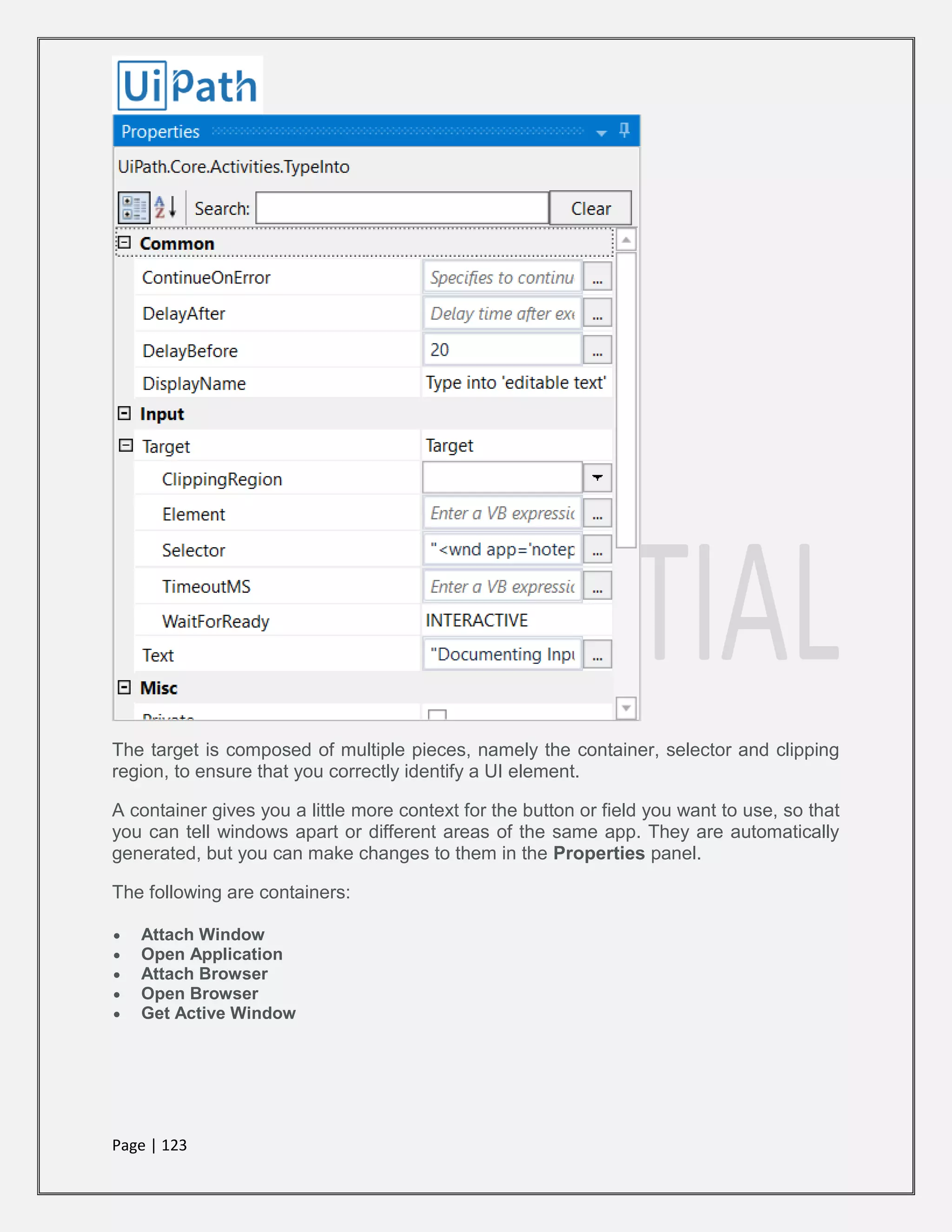Page | 123
The target is composed of multiple pieces, namely the container, selector and clipping
region, to ensure that you correctly identify a UI element.
A container gives you a little more context for the button or field you want to use, so that
you can tell windows apart or different areas of the same app. They are automatically
generated, but you can make changes to them in the Properties panel.
The following are containers:
 Attach Window
 Open Application
 Attach Browser
 Open Browser
 Get Active Window
 