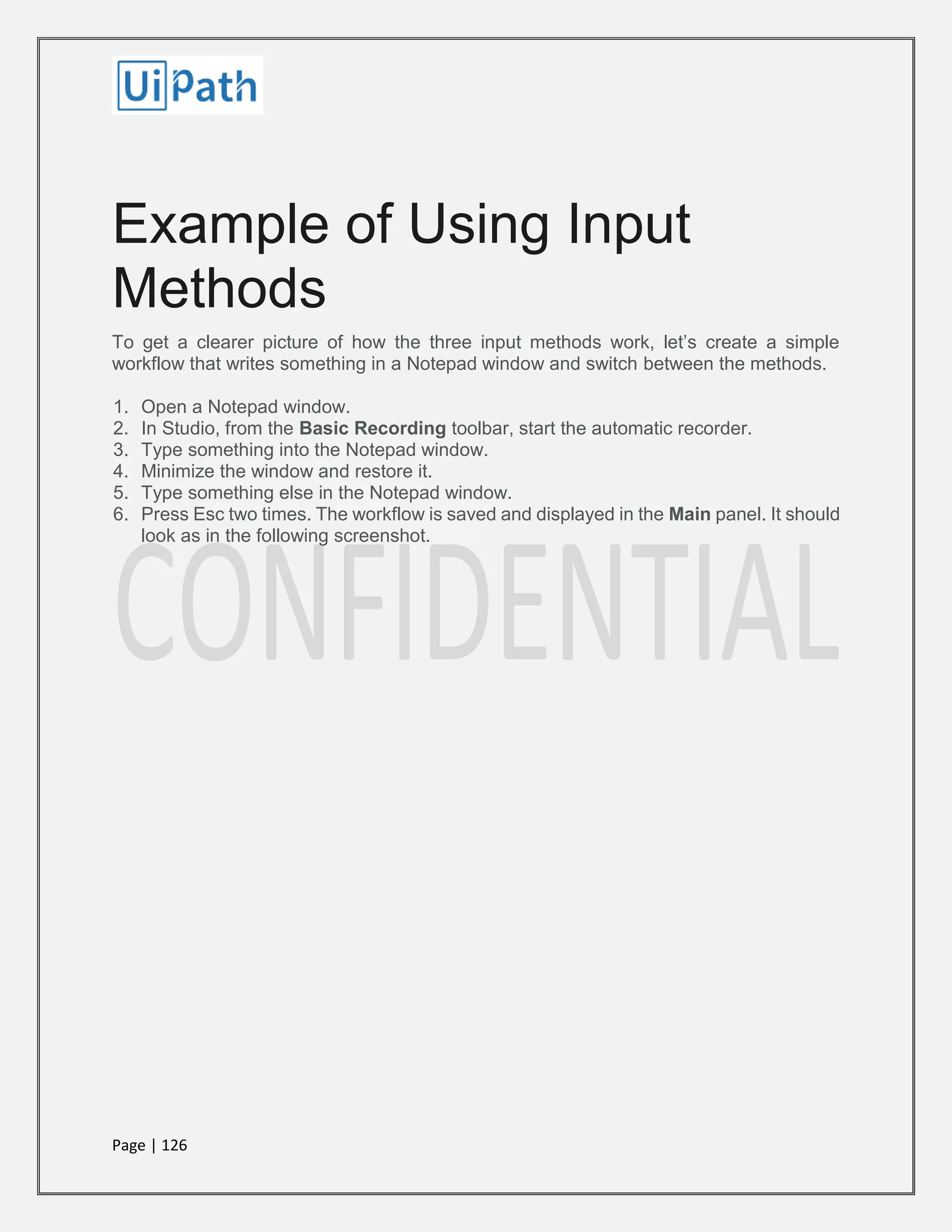 Page | 126
Example of Using Input
Methods
To get a clearer picture of how the three input methods work, let’s create a simple
workflow that writes something in a Notepad window and switch between the methods.
1. Open a Notepad window.
2. In Studio, from the Basic Recording toolbar, start the automatic recorder.
3. Type something into the Notepad window.
4. Minimize the window and restore it.
5. Type something else in the Notepad window.
6. Press Esc two times. The workflow is saved and displayed in the Main panel. It should
look as in the following screenshot.
 