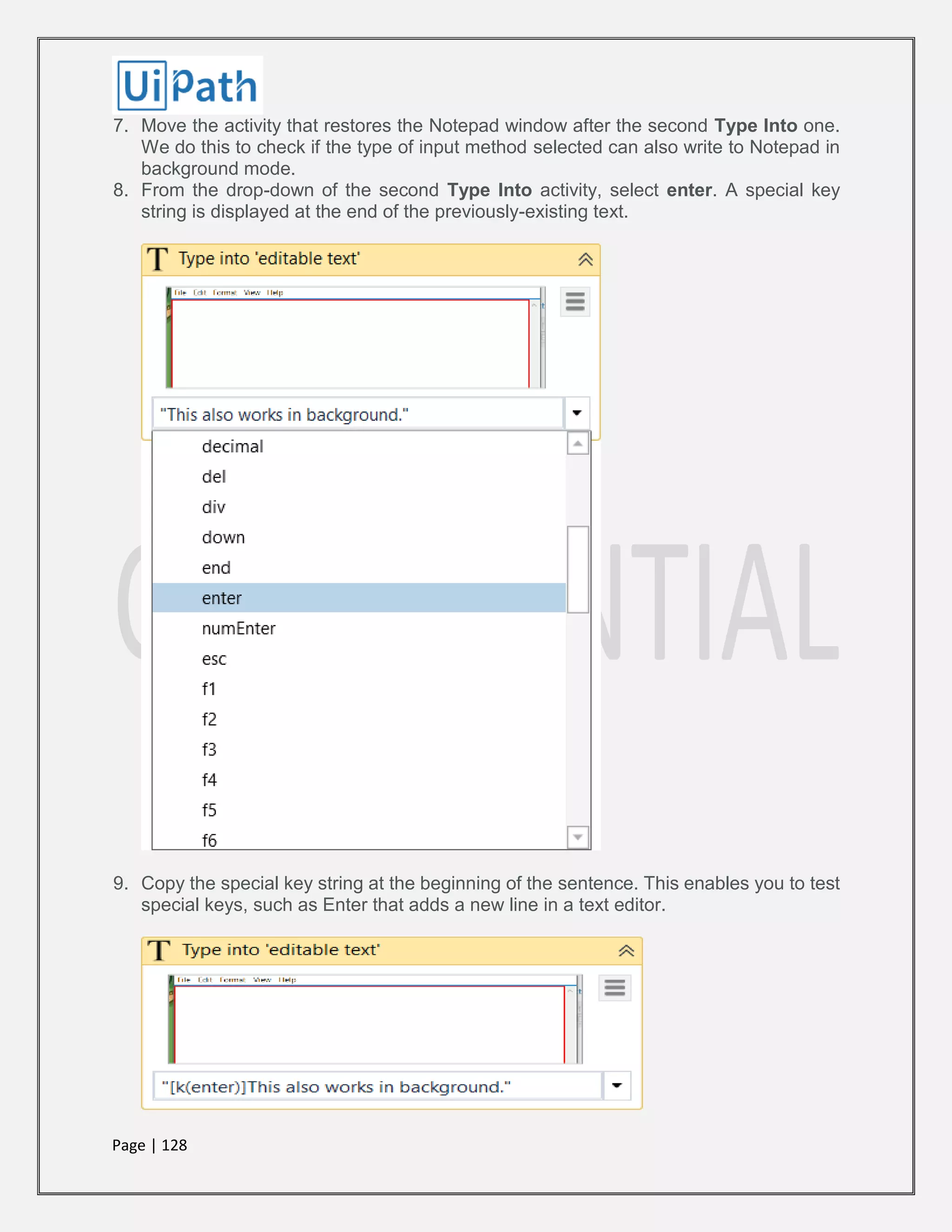 Page | 128
7. Move the activity that restores the Notepad window after the second Type Into one.
We do this to check if the type of input method selected can also write to Notepad in
background mode.
8. From the drop-down of the second Type Into activity, select enter. A special key
string is displayed at the end of the previously-existing text.
9. Copy the special key string at the beginning of the sentence. This enables you to test
special keys, such as Enter that adds a new line in a text editor.
 