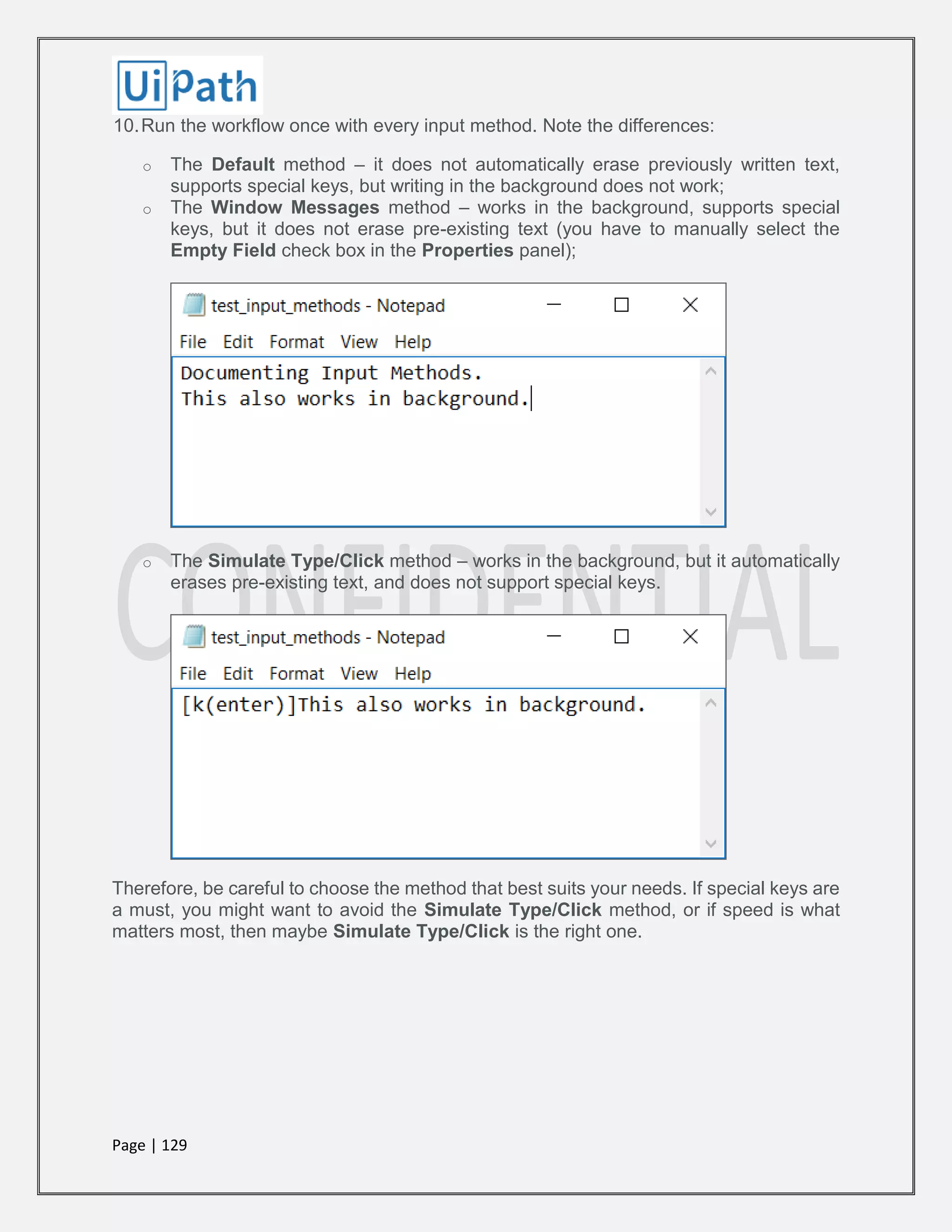 Page | 129
10.Run the workflow once with every input method. Note the differences:
o The Default method – it does not automatically erase previously written text,
supports special keys, but writing in the background does not work;
o The Window Messages method – works in the background, supports special
keys, but it does not erase pre-existing text (you have to manually select the
Empty Field check box in the Properties panel);
o The Simulate Type/Click method – works in the background, but it automatically
erases pre-existing text, and does not support special keys.
Therefore, be careful to choose the method that best suits your needs. If special keys are
a must, you might want to avoid the Simulate Type/Click method, or if speed is what
matters most, then maybe Simulate Type/Click is the right one.
 