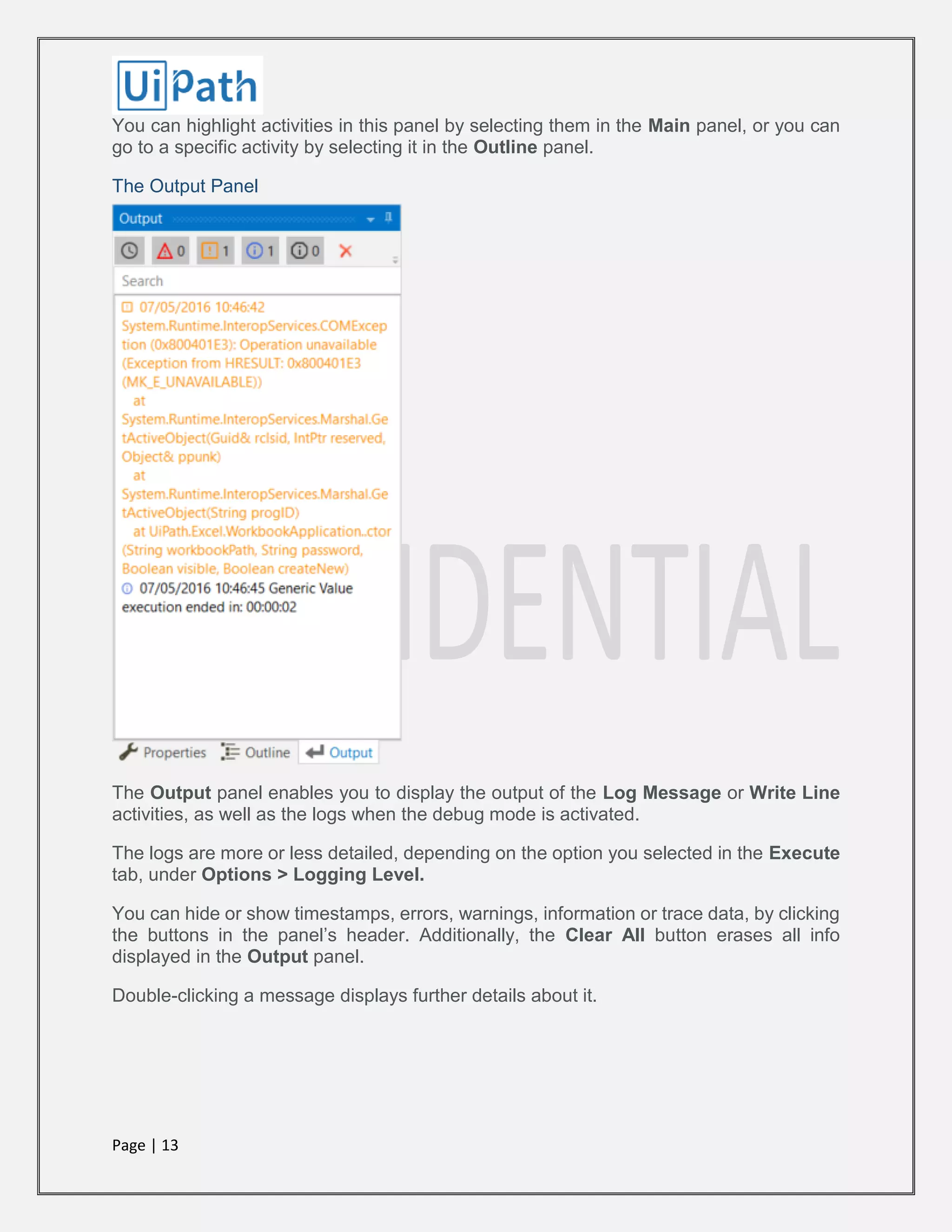 Page | 13
You can highlight activities in this panel by selecting them in the Main panel, or you can
go to a specific activity by selecting it in the Outline panel.
The Output Panel
The Output panel enables you to display the output of the Log Message or Write Line
activities, as well as the logs when the debug mode is activated.
The logs are more or less detailed, depending on the option you selected in the Execute
tab, under Options > Logging Level.
You can hide or show timestamps, errors, warnings, information or trace data, by clicking
the buttons in the panel’s header. Additionally, the Clear All button erases all info
displayed in the Output panel.
Double-clicking a message displays further details about it.
 