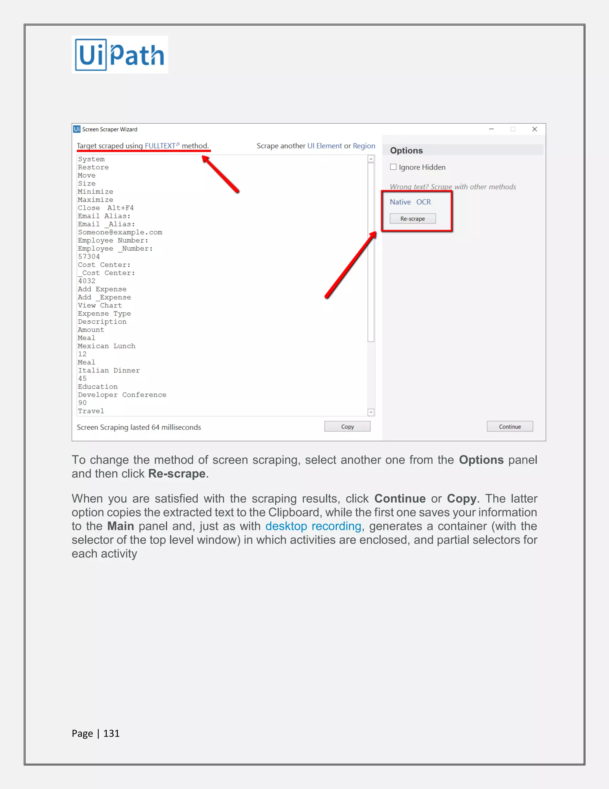 Page | 131
To change the method of screen scraping, select another one from the Options panel
and then click Re-scrape.
When you are satisfied with the scraping results, click Continue or Copy. The latter
option copies the extracted text to the Clipboard, while the first one saves your information
to the Main panel and, just as with desktop recording, generates a container (with the
selector of the top level window) in which activities are enclosed, and partial selectors for
each activity
 