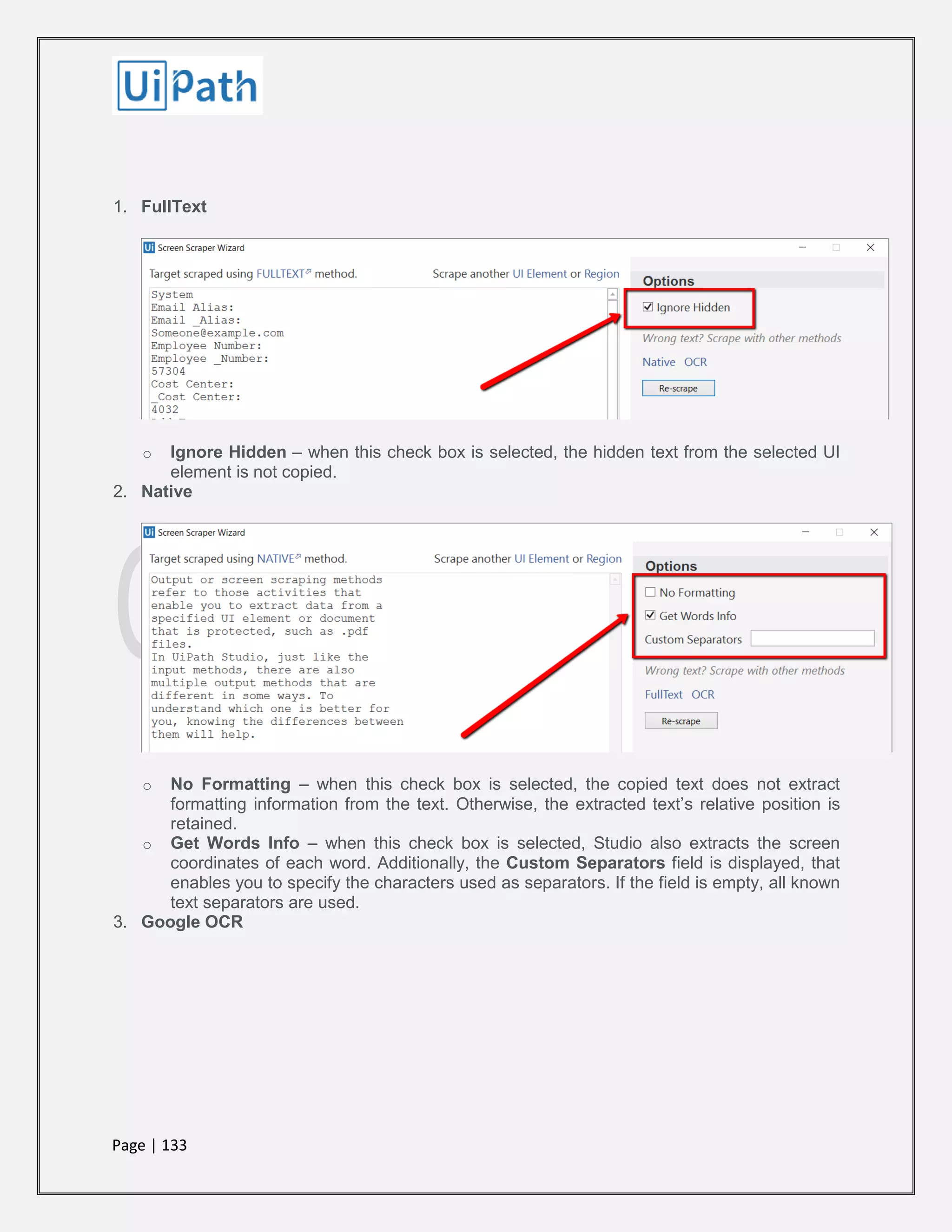 Page | 133
1. FullText
o Ignore Hidden – when this check box is selected, the hidden text from the selected UI
element is not copied.
2. Native
o No Formatting – when this check box is selected, the copied text does not extract
formatting information from the text. Otherwise, the extracted text’s relative position is
retained.
o Get Words Info – when this check box is selected, Studio also extracts the screen
coordinates of each word. Additionally, the Custom Separators field is displayed, that
enables you to specify the characters used as separators. If the field is empty, all known
text separators are used.
3. Google OCR
 