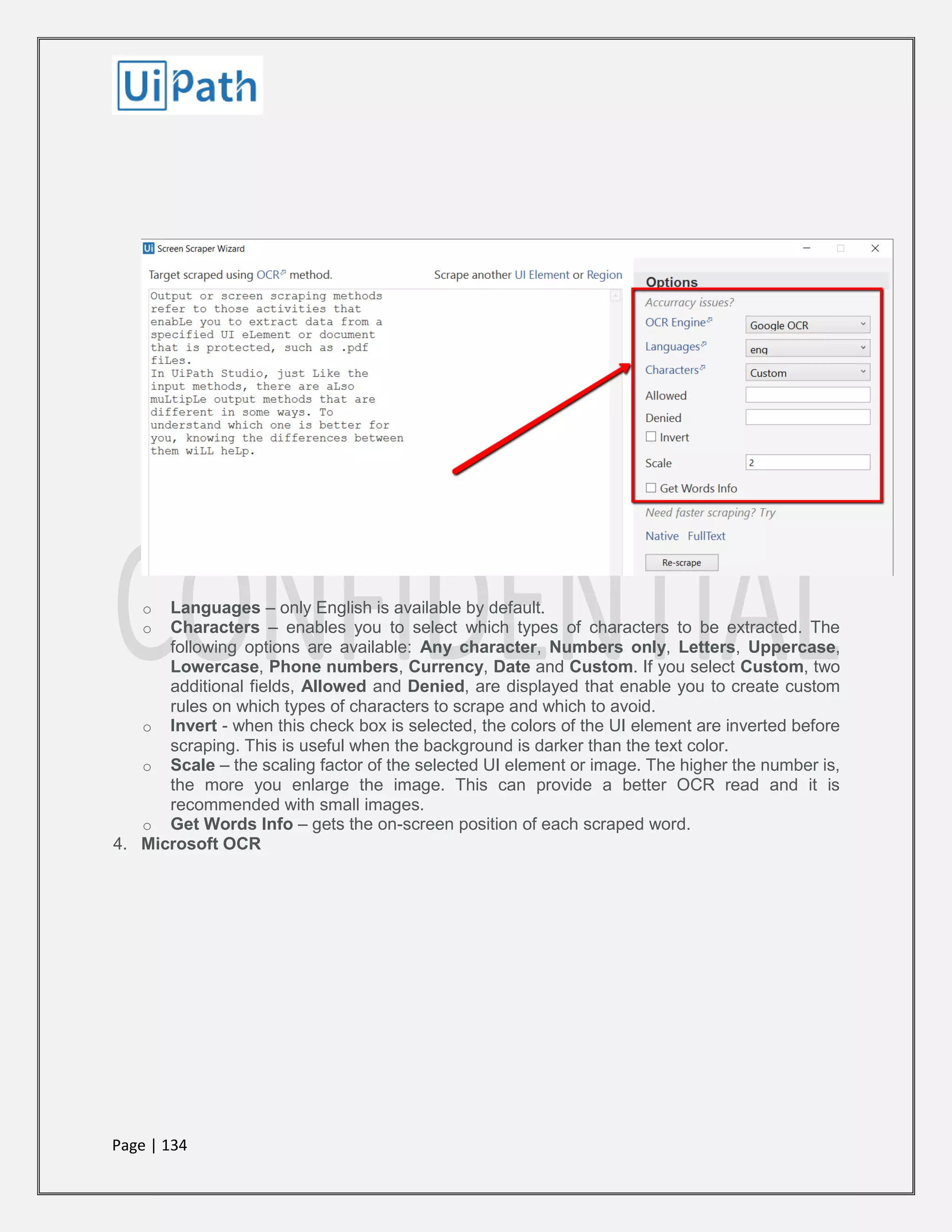 Page | 134
o Languages – only English is available by default.
o Characters – enables you to select which types of characters to be extracted. The
following options are available: Any character, Numbers only, Letters, Uppercase,
Lowercase, Phone numbers, Currency, Date and Custom. If you select Custom, two
additional fields, Allowed and Denied, are displayed that enable you to create custom
rules on which types of characters to scrape and which to avoid.
o Invert - when this check box is selected, the colors of the UI element are inverted before
scraping. This is useful when the background is darker than the text color.
o Scale – the scaling factor of the selected UI element or image. The higher the number is,
the more you enlarge the image. This can provide a better OCR read and it is
recommended with small images.
o Get Words Info – gets the on-screen position of each scraped word.
4. Microsoft OCR
 