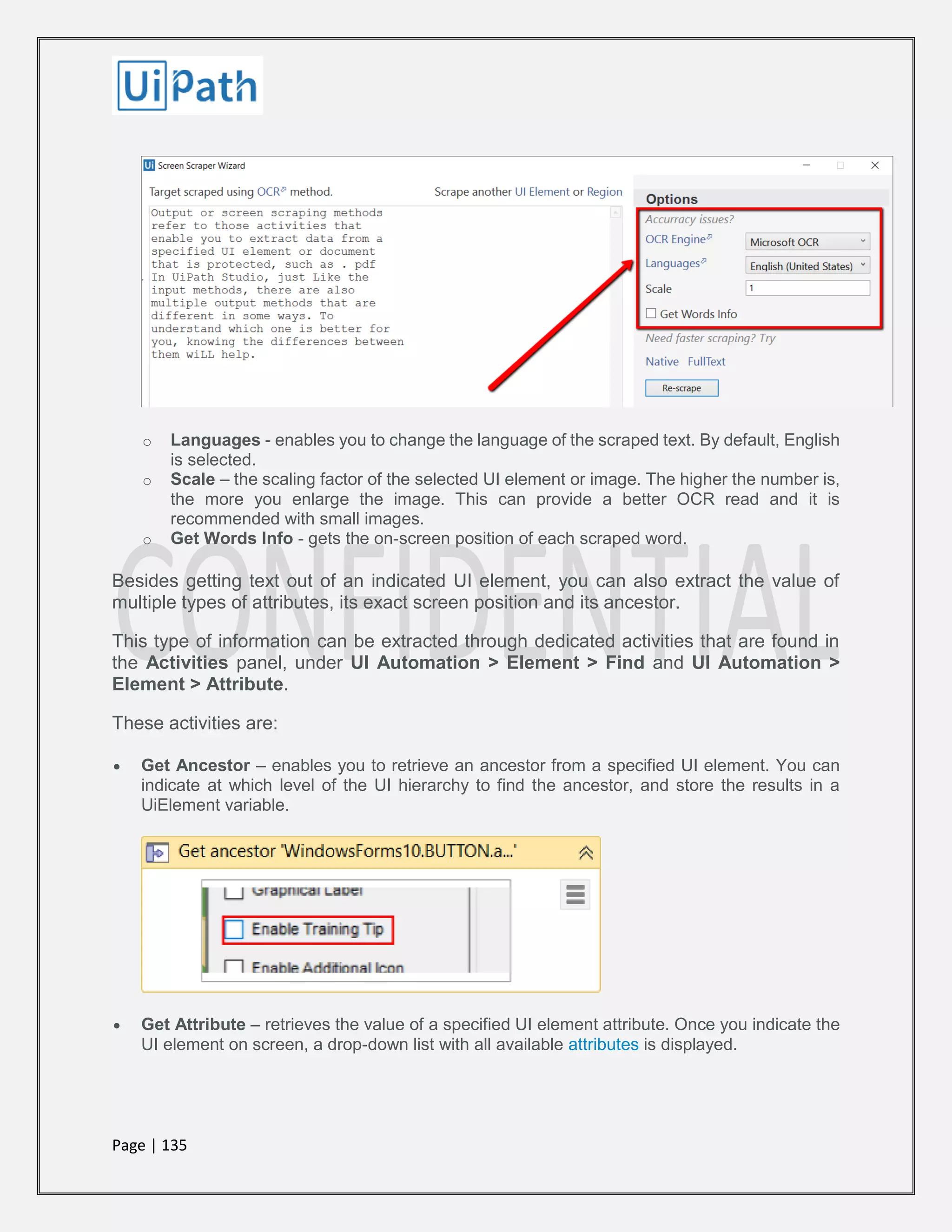 Page | 135
o Languages - enables you to change the language of the scraped text. By default, English
is selected.
o Scale – the scaling factor of the selected UI element or image. The higher the number is,
the more you enlarge the image. This can provide a better OCR read and it is
recommended with small images.
o Get Words Info - gets the on-screen position of each scraped word.
Besides getting text out of an indicated UI element, you can also extract the value of
multiple types of attributes, its exact screen position and its ancestor.
This type of information can be extracted through dedicated activities that are found in
the Activities panel, under UI Automation > Element > Find and UI Automation >
Element > Attribute.
These activities are:
 Get Ancestor – enables you to retrieve an ancestor from a specified UI element. You can
indicate at which level of the UI hierarchy to find the ancestor, and store the results in a
UiElement variable.
 Get Attribute – retrieves the value of a specified UI element attribute. Once you indicate the
UI element on screen, a drop-down list with all available attributes is displayed.
 